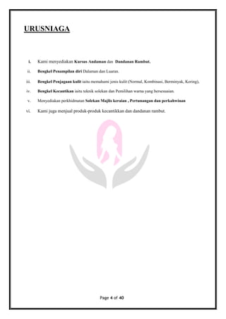 Page 4 of 40
URUSNIAGA
i. Kami menyediakan Kursus Andaman dan Dandanan Rambut.
ii. Bengkel Penampilan diri Dalaman dan Luaran.
iii. Bengkel Penjagaan kulit iaitu memahami jenis kulit (Normal, Kombinasi, Berminyak, Kering),
iv. Bengkel Kecantikan iaitu teknik solekan dan Pemilihan warna yang bersesuaian.
v. Menyediakan perkhidmatan Solekan Majlis keraian , Pertunangan dan perkahwinan
vi. Kami juga menjual produk-produk kecantikkan dan dandanan rambut.
 