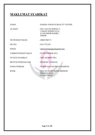 Page 5 of 40
MAKLUMAT SYARIKAT
NAMA : RAHSIA ANGGUN BEAUTY CENTRE
ALAMAT : NO 5 JALAN SEROJA 3,
TAMAN JOHOR JAYA,
81100 JOHOR BAHRU,
JOHOR
NO PENDAFTARAN : JM0672007-V
NO TEL : 018-7721229
EMAIL : rahsiawanitanggun@gmail.com
TARIKH PENDAFTARAN : 07 NOVEMBER 2013
STATUS SYARIKAT : 100% BUMIPUTRA
BENTUK PERNIAGAAN : PEMILIK TUNGGAL
NAMA PEMILIK : NORSYAZWANI BINTI HAMDAN
BANK : MALAYAN BANKING BERHAD
PERMAS JAYA
(151294773510)
 