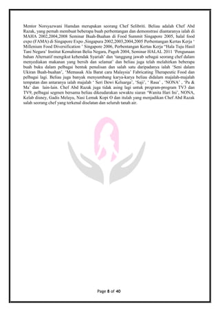 Page 8 of 40
Mentor Norsyazwani Hamdan merupakan seorang Chef Selibriti. Beliau adalah Chef Abd
Razak, yang pernah membuat beberapa buah perbentangan dan demonstrasi diantaranya ialah di
MAHA 2002,2004,2008 Seminar Buah-Buahan di Food Summit Singapore 2005, halal food
expo (FAMA) di Singapore Expo ,Singapura 2002,2003,2004,2005 Perbentangan Kertas Kerja ‘
Millenium Food Diversification ’ Singapore 2006, Perbentangan Kertas Kerja “Hala Tuju Hasil
Tani Negara’ Institut Kemahiran Belia Negara, Pagoh 2004, Seminar HALAL 2011 ‘Pengunaan
bahan Alternatif mengikut kehendak Syariah’ dan ‘tanggung jawab sebagai seorang chef dalam
menyediakan makanan yang bersih dan selamat’ dan beliau juga telah melahirkan beberapa
buah buku dalam pelbagai bentuk penulisan dan salah satu daripadanya ialah ‘Seni dalam
Ukiran Buah-buahan’, ‘Memasak Ala Barat cara Malaysia’ Fabricating Therapeutic Food dan
pelbagai lagi. Beliau juga banyak menyumbang karya-karya beliau didalam majalah-majalah
tempatan dan antaranya ialah majalah ‘ Seri Dewi Keluarga’, ‘Saji’, ‘ Rasa’ , ‘NONA’ , ‘Pa &
Ma’ dan lain-lain. Chef Abd Razak juga tidak asing lagi untuk program-program TV3 dan
TV9, pelbagai segmen bersama beliau dikeudarakan sewaktu siaran ‘Wanita Hari Ini’, NONA,
Kelab disney, Gadis Melayu, Nasi Lemak Kopi O dan itulah yang menjadikan Chef Abd Razak
salah seorang chef yang terkenal diselatan dan seluruh tanah air.
 