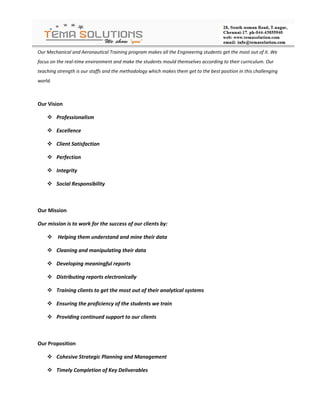 Our Mechanical and Aeronautical Training program makes all the Engineering students get the most out of it. We
focus on the real-time environment and make the students mould themselves according to their curriculum. Our
teaching strength is our staffs and the methodology which makes them get to the best position in this challenging
world.



Our Vision

     Professionalism

     Excellence

     Client Satisfaction

     Perfection

     Integrity

     Social Responsibility



Our Mission

Our mission is to work for the success of our clients by:

     Helping them understand and mine their data

     Cleaning and manipulating their data

     Developing meaningful reports

     Distributing reports electronically

     Training clients to get the most out of their analytical systems

     Ensuring the proficiency of the students we train

     Providing continued support to our clients



Our Proposition

     Cohesive Strategic Planning and Management

     Timely Completion of Key Deliverables
 