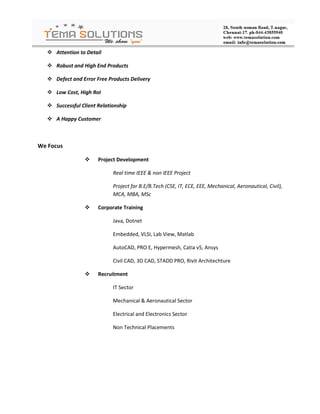  Attention to Detail

    Robust and High End Products

    Defect and Error Free Products Delivery

    Low Cost, High RoI

    Successful Client Relationship

    A Happy Customer



We Focus

                      Project Development

                             Real time IEEE & non IEEE Project

                             Project for B.E/B.Tech (CSE, IT, ECE, EEE, Mechanical, Aeronautical, Civil),
                             MCA, MBA, MSc

                      Corporate Training

                             Java, Dotnet

                             Embedded, VLSI, Lab View, Matlab

                             AutoCAD, PRO E, Hypermesh, Catia v5, Ansys

                             Civil CAD, 3D CAD, STADD PRO, Rivit Architechture

                      Recruitment

                             IT Sector

                             Mechanical & Aeronautical Sector

                             Electrical and Electronics Sector

                             Non Technical Placements
 