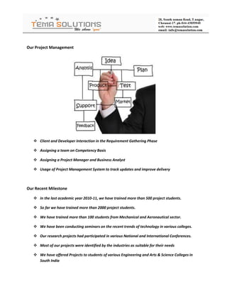 Our Project Management




    Client and Developer Interaction in the Requirement Gathering Phase

    Assigning a team on Competency Basis

    Assigning a Project Manager and Business Analyst

    Usage of Project Management System to track updates and improve delivery



Our Recent Milestone

    In the last academic year 2010-11, we have trained more than 500 project students.

    So far we have trained more than 2000 project students.

    We have trained more than 100 students from Mechanical and Aeronautical sector.

    We have been conducting seminars on the recent trends of technology in various colleges.

    Our research projects had participated in various National and International Conferences.

    Most of our projects were identified by the industries as suitable for their needs

    We have offered Projects to students of various Engineering and Arts & Science Colleges in
     South India
 