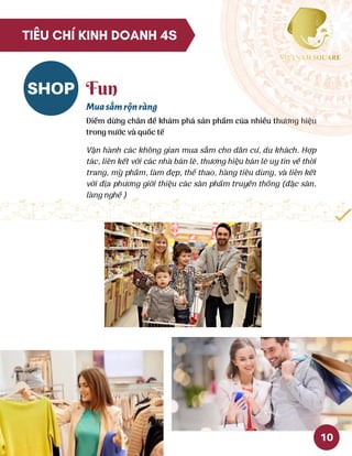 SHOP Fun
Muasắmrộnràng
Điểm dừng chân để khám phá sản phẩm của nhiều thương hiệu
trong nước và quốc tế
Vận hành các không gian mua sắm cho dân cư, du khách. Hợp
tác, liên kết với các nhà bán lẻ, thương hiệu bán lẻ uy tín về thời
trang, mỹ phầm, làm đẹp, thể thao, hàng tiêu dùng, và liên kết
với địa phương giới thiệu các sản phẩm truyền thống (đặc sản,
làng nghề )
10
TIÊU CHÍ KINH DOANH 4S
 