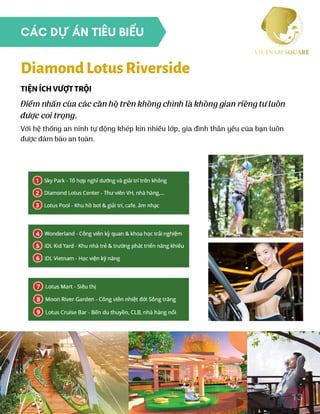 Điểm nhấn của các căn hộ trên không chính là không gian riêng tư luôn
được coi trọng.
Với hệ thống an ninh tự động khép kín nhiều lớp, gia đình thân yêu của bạn luôn
được đảm bảo an toàn.
TIỆNÍCHVƯỢTTRỘI
DiamondLotusRiverside
13
CÁC DỰ ÁN TIÊU BIỂU
 
