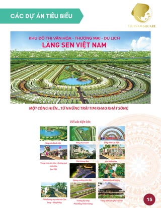 MỘTCỐNGHIẾN…TỪNHỮNGTRÁITIMKHAOKHÁTSỐNG
Vớicáctiệních:
CổngchàoLạcViệt
Đườngvềquêhương
NôngtrạiXanh
QuảngtrườngLiênĐài
PhốthươngmạivănhóaCửu
Long–SôngHồng
PhốĐiềnViên
TrungtâmhộinghịTreViệtTrườngkỹnăng
PhùĐổngThiênVương
Trungtâmvănhóa–thươngmại
triểnlãm
SenViệt
CôngviênBáchViệt
PhốHươngSen
15
CÁC DỰ ÁN TIÊU BIỂU
 