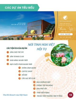 Thủ Đô Resort của Việt Nam
NƠI TINH HOA VIỆT
HỘI TỤCÁCTIỆNÍCHCỦADỰÁN
KHU PHỐ TÂY
CÂU LẠC BỘ CLUB
KHU VƯỜN BÍ MẬT
PHÒNG TẬP ĐA NĂNG
THÁP VIỄN VỌNG
TRUNG TÂM THƯƠNG MẠI 9 TẦNG
1
2
3
4
5
6
7
SÂN CHƠI TRẺ EM
SÂN TENNIS CLUB
NHÀ HÀNG NGOÀI TRỜI
RẠP CHIẾU PHIM NGOÀI TRỜI
VƯỜN CẢNH QUAN
COFFEE SHOP
HỒ BƠI
8
9
10
11
12
13 16
CÁC DỰ ÁN TIÊU BIỂU
 