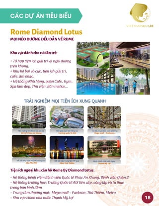 + Tổ hợp tiện ích giải trí và nghỉ dưỡng
trên không.
+ Khu hồ bơi vô cực, tiện ích giải trí,
cafe, âm nhạc.
+ Hệ thống Nhà hàng, quán Cafe, Gym,
Spa làm đẹp, Thư viện, Bồn matxa,..
Khuvựcdànhchocưdântrẻ:
– Hệ thống bệnh viện: Bệnh viện Quốc tế Phúc An Khang, Bệnh viện Quận 2
– Hệ thống trường học: Trường Quốc tế AIS liên cấp, công lập và tư thục
trong bán kính 3km
– Trung tâm thương mại:  Mega mall – Parkson, Thủ Thiêm, Metro
– Khu vực chính nhà nước Thạnh Mỹ Lợi
TiệníchngoạikhucănhộRomeByDiamondLotus.
MỌINẺOĐƯỜNGĐỀUDẪNVỀROME
RomeDiamondLotus
18
CÁC DỰ ÁN TIÊU BIỂU
 
