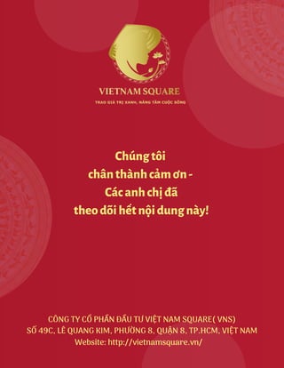 CÔNG TY CỔ PHẦN ĐẦU TƯ VIỆT NAM SQUARE( VNS)
SỐ 49C, LÊ QUANG KIM, PHƯỜNG 8, QUẬN 8, TP.HCM, VIỆT NAM
Website: http://vietnamsquare.vn/
Chúngtôi
chânthànhcảmơn-
Cácanhchịđã
theodõihếtnộidungnày!
 