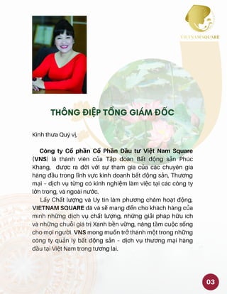 Kính thưa Quý vị,
Công ty Cổ phần Cổ Phần Đầu tư Việt Nam Square
(VNS) là thành viên của Tập đoàn Bất động sản Phúc
Khang, được ra đời với sự tham gia của các chuyên gia
hàng đầu trong lĩnh vực kinh doanh bất động sản, Thương
mại – dịch vụ từng có kinh nghiệm làm việc tại các công ty
lớn trong, và ngoài nước.
Lấy Chất lượng và Uy tín làm phương châm hoạt động,
VIETNAM SQUARE đã và sẽ mang đến cho khách hàng của
mình những dịch vụ chất lượng, những giải pháp hữu ích
và những chuỗi giá trị Xanh bền vững, nâng tầm cuộc sống
cho mọi người. VNS mong muốn trở thành một trong những
công ty quản lý bất động sản – dịch vụ thương mại hàng
đầu tại Việt Nam trong tương lai.
03
THÔNG ĐIỆP TỔNG GIÁM ĐỐC
 