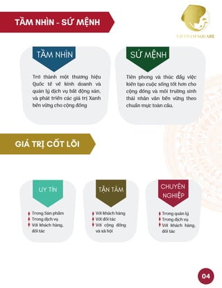 TẦM NHÌN - SỨ MỆNH
Trở thành một thương hiệu
Quốc tế về kinh doanh và
quản lý dịch vụ bất động sản,
và phát triển các giá trị Xanh
bền vững cho cộng đồng
TẦM NHÌN
Tiên phong và thúc đẩy việc
kiến tạo cuộc sống tốt hơn cho
cộng đồng và môi trường sinh
thái nhân văn bền vững theo
chuẩn mực toàn cầu. 
SỨ MỆNH
GIÁ TRỊ CỐT LÕI
Trong Sản phẩm
Trong dịch vụ
Với khách hàng,
đối tác
UY TÍN
Với khách hàng
Với đối tác
Với cộng đồng
và xã hội 
TẬN TÂM
Trong quản lý
Trong dịch vụ
Với khách hàng,
đối tác
CHUYÊN
NGHIỆP
04
 