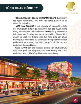 TỔNG QUAN CÔNG TY
Công ty Cổ phần Đầu tư VIỆT NAM SQUARE được thành
lập ngày 18/01/2019, chủ tịch Hội đồng quản trị là Bà
NGUYỄN THỊ HẢO.
VIET NAM SQUARE là một công ty trẻ, năng động, hiện
đại nhưng luôn giữ gìn giá trị Xanh và bản sắc truyền thống
trong mô hình phát triển của mình. VNS Quản lý và cho thuê
Bất động sản Thương mại và các hoạt động Đầu tư Kinh
doanh về dịch vụ thương mại, kết hợp giữa sản phẩm
thương mại, văn hóa và du lịch truyền thống Việt với các sản
phẩm dịch vụ thương mại hiện đại quốc tế của các khu
phức hợp Diamond Lotus .
Ngoài ra, VNS còn khai thác các dịch vụ tiện ích, tiếp thị, tư
vấn, phân phối bất động sản, cho thuê thương mại – khu
phức hợp, khu nghỉ dưỡng, khách sạn, văn phòng.
05
 