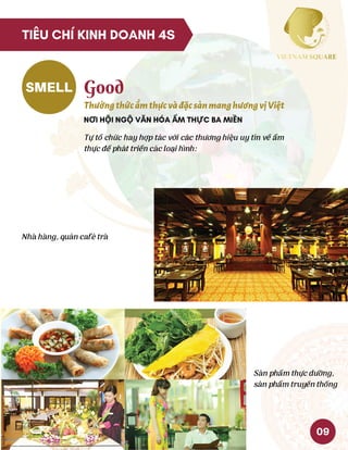 SMELL Good
ThưởngthứcẩmthựcvàđặcsảnmanghươngvịViệt
NƠI HỘI NGỘ VĂN HÓA ẨM THỰC BA MIỀN
Tự tổ chức hay hợp tác với các thương hiệu uy tín về ẩm
thực để phát triển các loại hình:
Nhà hàng, quán café trà
Sản phẩm thực dưỡng,
sản phẩm truyền thống
09
TIÊU CHÍ KINH DOANH 4S
 