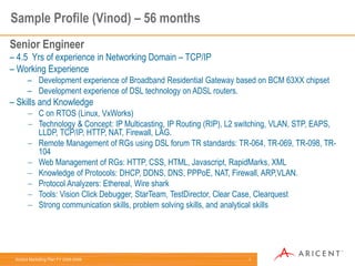Aricent Marketing Plan FY 2008-2009: 1
Sample Profile (Vinod) – 56 months
Senior Engineer
– 4.5 Yrs of experience in Networking Domain – TCP/IP
– Working Experience
– Development experience of Broadband Residential Gateway based on BCM 63XX chipset
– Development experience of DSL technology on ADSL routers.
– Skills and Knowledge
 C on RTOS (Linux, VxWorks)
 Technology & Concept: IP Multicasting, IP Routing (RIP), L2 switching, VLAN, STP, EAPS,
LLDP, TCP/IP, HTTP, NAT, Firewall, LAG.
 Remote Management of RGs using DSL forum TR standards: TR-064, TR-069, TR-098, TR-
104
 Web Management of RGs: HTTP, CSS, HTML, Javascript, RapidMarks, XML
 Knowledge of Protocols: DHCP, DDNS, DNS, PPPoE, NAT, Firewall, ARP,VLAN.
 Protocol Analyzers: Ethereal, Wire shark
 Tools: Vision Click Debugger, StarTeam, TestDirector, Clear Case, Clearquest
 Strong communication skills, problem solving skills, and analytical skills
 