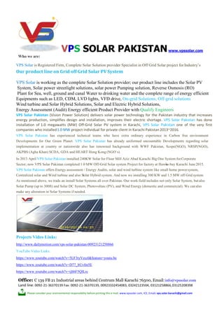 S
w
Who we are:
VPS SOLAR PAKISTANwww.vpssolar.com
VPS Solar is Registered Firm, Complete Solar Solution provider Specialist in Off Grid Solar project for Industry’s
Our product line on Grid off Grid Solar PV System
VPS Solar is working as the complete Solar Solution provider; our product line includes the Solar PV
System, Solar power streetlight solutions, solar power Pumping solution, Reverse Osmosis (RO)
Plant for Sea, well, ground and canal Water to drinking water and the complete range of energy efficient
Equipments such as LED, CDM, LVD lights, VFD drive, On-grid Solutions, Off-grid solutions
Wind turbine and Solar Hybrid Solutions, Solar and Electric Hybrid Solutions,
Energy Assessment (Audit) Energy efficient Product Provider with Qualify Engineers
VPS Solar Pakistan (Vision Power Solution) delivers solar power technology for the Pakistan industry that increases
energy production, simplifies design and installation, improves their electric shortage. VPS Solar Pakistan has done
installation of 1.0 megawatts (MW) Off-Grid Solar PV system in Karachi, VPS Solar Pakistan one of the very first
companies who installed1.0 MW project individual for private client in Karachi Pakistan2013~2016.
VPS Solar Pakistan has experienced technical teams who have extra ordinary experience in Carbon free environment
Developments for Our Green Planet. VPS Solar Pakistan has already uniformed uncountable Developments regarding solar
implementation at country or nationwide also has renowned background with WWF Pakistan, Scope(NGO), NRSP(NGO),
AKPBS (Agha Khan) SCDA, GDA and HEART Hong Kong (NGO`s).
In 2013 April VPS Solar Pakistan installed 240KW Solar for Flour Mill Aziz Abad Karachi Big One System forCorporate
Sector; now VPS Solar Pakistan completed 1.0 MW Off-Grid Solar system Project for factory at Hawks-bay Karachi June2015.
VPS Solar Pakistan offers Energy assessment / Energy Audits, solar and wind turbine system like small home powersystem,
Centralized solar and Wind turbine and also Solar Hybrid system. And now we installing 300 KW and 1.5 MW off Grid system
As mentioned above, we trade an install Solar Systems all over Pakistan. Our work field includes not only Solar System, butalso
Solar Pump (up to 300ft) and Solar DC System, Photovoltaic (PV), and Wind Energy (domestic and commercial). We canalso
make any alteration in Solar Systems if needed.
Projects Video Links:
http://www.dailymotion.com/vps-solar-pakistan-00923121258866
YouTube Video Links:
https://www.youtube.com/watch?v=5LF3tyVzszI&feature=youtu.be
https://www.youtube.com/watch?v=D77_bUvfm5E
https://www.youtube.com/watch?v=ijhbF5QILrc
Office: C 139 FB 21 Industrial areas behind Centrum Mall Karachi 76500, Email:info@vpssolar.com
Land line: 0092-21-36370139 Fax: 0092-21-36370139, 00923332454083, 03242123504, 03121258866,03125208398
Please consider your environmental responsibility before printing this e-mail. www.vpssolar.com, ICE, Email: vps.solar.karachi@gmail.com
 