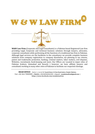 W&W Law Firm (Corporate and Legal Consultants) is a Pakistan based Registered Law firm
providing Legal, Corporate and technical business solutions through lawyers, advocates,
corporate consultants while performing all the functions of a traditional law firm in Pakistan.
Although legal services are the backbone to the consultancy we provide complete business
solutions from company registration to company dissolution, tax planning to tax returns,
patent and trademarks protection, banking, criminal matters, labor matters, civil disputes,
Websites, recruitment, book-keeping and more. Our Offices are Located in major cities of
Pakistan (Lahore, Islamabad and Karachi ) however, we have affiliate lawyers and
consultants working in many other cities of Pakistan to facilitate our respected clientage.
HEAD OFFICE Sui te 1, L e v el B, Tayyab House 13-Fane Road Lahore, Punjab, Pakistan .
T el: +92 423 72424345 | Mobile: +923454292199 | E m ai l : wandwlawfirm@gmail.com |
https://www.facebook.com/wandwlawfirm
 