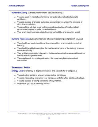 Individual Report                                                                                                Hector A Rodriguez


   Numerical Ability (A measure of numeric calculation ability.)

       You are quick in mentally determining correct mathematical solutions to
        problems.
       You are capable of precise numerical accounting even under the pressure of
        strict time constraints.
       You excel in a job that requires the accurate application of mathematical
        procedures in order to make correct decisions.
       Your analysis of business-related numbers should be sharp and on target.


   Numeric Reasoning (Using numbers as a basis in reasoning and problem solving.)

       You should not require additional time or repetition to accomplish numerical
        learning.
       You should be able to complete the mathematical parts of the training process
        with little difficulty.
       Your ability to assimilate information that is mathematical or numerical in nature
        is sufficient at a general level.
       You may benefit from using calculators for more complex mathematical
        calculations.


   Behavioral Traits
   Energy Level (Tendency to display endurance and capacity for a fast pace.)

      You act with a sense of urgency under routine conditions.
      You are moderately energetic; your work pace will show few peaks and valleys.
      You are capable of taking action in a timely manner.
    Building and Retaining
      In general, you focus on timely results.
          the
     High-Performance
                Company




           Profiles Office Park • 5205 Lake Shore Drive • Waco, Texas 76710-1732 USA • 254.751.1644 • www.profilesinternational.com
                                                 Copyright ©2001-2007 Profiles International, Inc.


                                                                     3
 