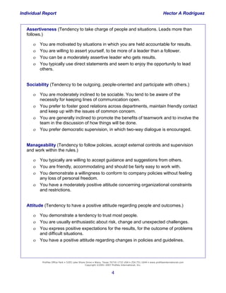 Individual Report                                                                                                Hector A Rodriguez


   Assertiveness (Tendency to take charge of people and situations. Leads more than
   follows.)

         You are motivated by situations in which you are held accountable for results.
         You are willing to assert yourself, to be more of a leader than a follower.
         You can be a moderately assertive leader who gets results.
         You typically use direct statements and seem to enjoy the opportunity to lead
          others.


   Sociability (Tendency to be outgoing, people-oriented and participate with others.)

       You are moderately inclined to be sociable. You tend to be aware of the
        necessity for keeping lines of communication open.
       You prefer to foster good relations across departments, maintain friendly contact
        and keep up with the issues of common concern.
       You are generally inclined to promote the benefits of teamwork and to involve the
        team in the discussion of how things will be done.
       You prefer democratic supervision, in which two-way dialogue is encouraged.


   Manageability (Tendency to follow policies, accept external controls and supervision
   and work within the rules.)

       You typically are willing to accept guidance and suggestions from others.
       You are friendly, accommodating and should be fairly easy to work with.
       You demonstrate a willingness to conform to company policies without feeling
          any loss of personal freedom.
       You have a moderately positive attitude concerning organizational constraints
    Building and Retaining
          and restrictions.
           the
      High-Performance
                 Company
   Attitude (Tendency to have a positive attitude regarding people and outcomes.)

       You demonstrate a tendency to trust most people.
       You are usually enthusiastic about risk, change and unexpected challenges.
       You express positive expectations for the results, for the outcome of problems
        and difficult situations.
       You have a positive attitude regarding changes in policies and guidelines.



           Profiles Office Park • 5205 Lake Shore Drive • Waco, Texas 76710-1732 USA • 254.751.1644 • www.profilesinternational.com
                                                 Copyright ©2001-2007 Profiles International, Inc.


                                                                     4
 