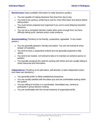 Individual Report                                                                                                Hector A Rodriguez


   Decisiveness (Uses available information to make decisions quickly.)

       You are capable of making decisions that arise from day to day.
       You tend to be cautious, preferring to wait for more information and advice before
        taking action.
       You must remain prepared and organized if you are to avoid delaying important
        decisions.
       You can be a competent decision maker when given enough time, but have
        difficulty taking quick, decisive action under pressure.


   Accommodating (Tendency to be friendly, cooperative, agreeable. To be a team
   person.)

       You are generally pleasant, friendly and patient. You are not inclined to show
        temper or frustration.
       You tend to have a cooperative outlook and are generally prepared to help
        others.
       You tend to be modest, not inclined to take or to maintain an extreme opinion or
        position.
       You typically recognize the need for working with others and are usually willing to
        share resources and information.


   Independence (Tendency to be self-reliant, self-directed, to take independent action
   and make own decisions.)

      You generally prefer to follow established procedures.
      You are usually satisfied with the status quo and are comfortable working within
    Building system.
         the and Retaining
      You are willing to function in a coordinated, interrelated way, wanting to
          the
     High-Performance
         participate in group decision-making.
                 Company
      You are comfortable with the normal restraints of organizational life.




           Profiles Office Park • 5205 Lake Shore Drive • Waco, Texas 76710-1732 USA • 254.751.1644 • www.profilesinternational.com
                                                 Copyright ©2001-2007 Profiles International, Inc.


                                                                     5
 