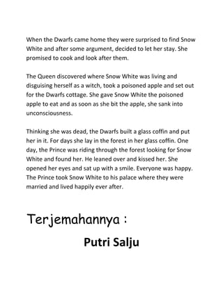 When the Dwarfs came home they were surprised to find Snow
White and after some argument, decided to let her stay. She
promised to cook and look after them.
The Queen discovered where Snow White was living and
disguising herself as a witch, took a poisoned apple and set out
for the Dwarfs cottage. She gave Snow White the poisoned
apple to eat and as soon as she bit the apple, she sank into
unconsciousness.
Thinking she was dead, the Dwarfs built a glass coffin and put
her in it. For days she lay in the forest in her glass coffin. One
day, the Prince was riding through the forest looking for Snow
White and found her. He leaned over and kissed her. She
opened her eyes and sat up with a smile. Everyone was happy.
The Prince took Snow White to his palace where they were
married and lived happily ever after.
Terjemahannya :
Putri Salju
 