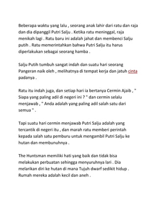 Beberapa waktu yang lalu , seorang anak lahir dari ratu dan raja
dan dia dipanggil Putri Salju . Ketika ratu meninggal, raja
menikah lagi . Ratu baru ini adalah jahat dan membenci Salju
putih . Ratu memerintahkan bahwa Putri Salju itu harus
diperlakukan sebagai seorang hamba .
Salju Putih tumbuh sangat indah dan suatu hari seorang
Pangeran naik oleh , melihatnya di tempat kerja dan jatuh cinta
padanya .
Ratu itu indah juga, dan setiap hari ia bertanya Cermin Ajaib , "
Siapa yang paling adil di negeri ini ? " dan cermin selalu
menjawab , " Anda adalah yang paling adil salah satu dari
semua " .
Tapi suatu hari cermin menjawab Putri Salju adalah yang
tercantik di negeri itu , dan marah ratu memberi perintah
kepada salah satu pemburu untuk mengambil Putri Salju ke
hutan dan membunuhnya .
The Huntsman memiliki hati yang baik dan tidak bisa
melakukan perbuatan sehingga menyuruhnya lari . Dia
melarikan diri ke hutan di mana Tujuh dwarf sedikit hidup .
Rumah mereka adalah kecil dan aneh .
 