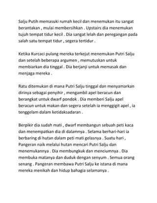 Salju Putih memasuki rumah kecil dan menemukan itu sangat
berantakan , mulai membersihkan . Upstairs dia menemukan
tujuh tempat tidur kecil . Dia sangat lelah dan peregangan pada
salah satu tempat tidur , segera tertidur .
Ketika Kurcaci pulang mereka terkejut menemukan Putri Salju
dan setelah beberapa argumen , memutuskan untuk
membiarkan dia tinggal . Dia berjanji untuk memasak dan
menjaga mereka .
Ratu ditemukan di mana Putri Salju tinggal dan menyamarkan
dirinya sebagai penyihir , mengambil apel beracun dan
berangkat untuk dwarf pondok . Dia memberi Salju apel
beracun untuk makan dan segera setelah ia menggigit apel , ia
tenggelam dalam ketidaksadaran .
Berpikir dia sudah mati , dwarf membangun sebuah peti kaca
dan menempatkan dia di dalamnya . Selama berhari-hari ia
berbaring di hutan dalam peti mati gelasnya . Suatu hari ,
Pangeran naik melalui hutan mencari Putri Salju dan
menemukannya . Dia membungkuk dan menciumnya . Dia
membuka matanya dan duduk dengan senyum . Semua orang
senang . Pangeran membawa Putri Salju ke istana di mana
mereka menikah dan hidup bahagia selamanya .
 