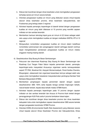 84
Profil Direktorat Jenderal Pencegahan dan Pengendalian Penyakit Tahun 2022
b. Diskusi dan koordinasi dengan dinas kesehatan untuk meningkatkan pengawasan
terhadap sarana air minum secara berkala
c. Orientasi pengawasan kualitas air minum yang dilakukan secara virtual kepada
seluruh dinas kesehatan provinsi, dinas kesehatan kabupaten/kota, dan
Puskesmas yang terbagi dalam 3 regional.
d. Advokasi kepada pemangku kepentingan di daerah terkait dengan pengawasan
kualitas air minum yang telah dilakukan di 10 provinsi yang memiliki capaian
indikator air dan sanitasi terendah.
e. Memberikan bantuan teknologi tepat guna air minum di 22 lokasi sebagai salah
satu upaya untuk meningkatkan kualitas air dengan melibatkan B/BTKL-PP di 10
regional
f. Mengusulkan nomenklatur pengawasan kualitas air minum dalam kodefikasi
nomenklatur perencanaan dan penganggaran daerah sehingga daerah nantinya
dapat mengalokasikan pendanaan pengawasan kualitas air minum melalui
anggaran masing-masing daerah.
4) Desa/kelurahan Stop Buang Air Besar Sembarangan
a. Pelucuran dan diseminasi Roadmap Stop Buang Air Besar Sembarangan dan
Roadmap Cuci Tangan Pakai Sabun kepada pemerintah daerah, pemangku
kepentingan serta masyarakat khususnya organisasi wanita kemasyarakatan
seperti TP PKK, Muslimat NU, Aisyiyah Muhammadiyah, Persit Kartika Chandra,
Bhayangkari, Jalasenastri dan organisasi kewanitaan lainnya sebagai salah satu
upaya untuk meningkatkan kesadaran masyarakat akan pentingnya Sanitasi Total
Berbasis Masyarakat (STBM)..
b. Memberikan penghargaan kepada pemerintah daerah dengan capaian
desa/kelurahan SBS 100% serta kepada tenaga sanitasi lingkungan terbaik,
natural leader terbaik, kepala desa terbaik melalui STBM Award.
c. Advokasi kepada pemangku kepentingan pada 10 provinsi dengan capaian
indikator air dan sanitasi terendah dan khusus di Provinsi Aceh terkait dengan
penanggulangan KLB Polio serta 4 provinsi tambahan lokasi kajian.
d. Diskusi dan koordinasi dengan dinas kesehatan provinsi dan dinas kesehatan
kabupaten kota untuk meningkatkan capaian desa/kelurahan SBS secara berkala
dengan pengawalan koordinator STBM Provinsi.
e. Orientasi EHRA (Environmental Health Risk Assessment) yang dilakukan secara
virtual kepada seluruh Dinas Kesehatan Provinsi dan Kabupaten/kota, Dinas
 
