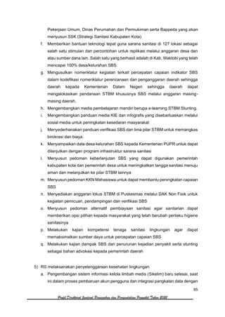 85
Profil Direktorat Jenderal Pencegahan dan Pengendalian Penyakit Tahun 2022
Pekerjaan Umum, Dinas Perumahan dan Permukiman serta Bappeda yang akan
menyusun SSK (Strategi Sanitasi Kabupaten Kota)
f. Memberikan bantuan teknologi tepat guna sarana sanitasi di 127 lokasi sebagai
salah satu stimulan dan percontohan untuk replikasi melalui anggaran desa dan
atau sumber dana lain. Salah satu yang berhasil adalah di Kab. Waktobi yang telah
mencapai 100% desa/kelurahan SBS.
g. Mengusulkan nomenklatur kegiatan terkait percepatan capaian indikator SBS
dalam kodefikasi nomenklatur perencanaan dan penganggaran daerah sehingga
daerah kepada Kementerian Dalam Negeri sehingga daerah dapat
mengalokasikan pendanaan STBM khususnya SBS melalui anggaran masing-
masing daerah.
h. Mengembangkan media pembelajaran mandiri berupa e-learning STBM Stunting.
i. Mengembangkan panduan media KIE dan infografis yang disebarluaskan melalui
sosial media untuk peningkatan kesedaran masyarakat
j. Menyederhanakan panduan verifikasi SBS dan lima pilar STBM untuk memangkas
birokrasi dan biaya.
k. Menyampaikan data desa kelurahan SBS kepada Kementerian PUPR untuk dapat
dilanjutkan dengan program infrastruktur sarana sanitasi
l. Menyusun pedoman keberlanjutan SBS yang dapat digunakan pemerintah
kabupaten kota dan pemerintah desa untuk meningkatkan tangga sanitasi menuju
aman dan melanjutkan ke pilar STBM lainnya
m. Menyusun pedoman KKN Mahasiswa untuk dapat membantu peningkatan capaian
SBS
n. Menyediakan anggaran lokus STBM di Puskesmas melalui DAK Non Fisik untuk
kegiatan pemicuan, pendampingan dan verifikasi SBS
o. Menyusun pedoman alternatif pembiayaan sanitasi agar sanitarian dapat
memberikan opsi pilihan kepada masyarakat yang telah berubah perilaku higiene
sanitasinya
p. Melakukan kajian kompetensi tenaga sanitasi lingkungan agar dapat
memaksimalkan sumber daya untuk percepatan capaian SBS
q. Melakukan kajian dampak SBS dan penurunan kejadian penyakit serta stunting
sebagai bahan advokasi kepada pemerintah daerah
5) RS melaksanakan penyelenggaraan kesehatan lingkungan
a. Pengembangan sistem informasi kelola limbah medis (Sikelim) baru selesai, saat
ini dalam proses pembaruan akun pengguna dan integrasi pangkalan data dengan
 