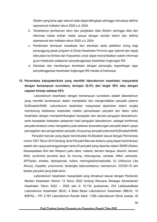86
Profil Direktorat Jenderal Pencegahan dan Pengendalian Penyakit Tahun 2022
Sikelim yang lama agar seluruh data dapat dilengkapi sehingga mencakup definisi
operasional indikator tahun 2020 s.d. 2024.
b. Tersedianya pembaruan akun dan pangkalan data Sikelim sehingga data dan
informasi kelola limbah medis sesuai dengan kondisi terkini dan definisi
operasional dari indikator tahun 2020 s.d. 2024.
c. Pembinaan termasuk sosialisasi dan advokasi serta pelatihan luring bagi
penanggung jawab program di Dinas Kesehatan Provinsi agar optimal dan dapat
diteruskan ke Dinkes dan Fasyankes untuk dapat memanfaatkan sistem informasi
guna melakukan pelaporan penyelenggaraan kesehatan lingkungan RS.
d. Advokasi dan membangun kemitraan dengan pemangku kepentingan agar
penyelenggaraan kesehatan lingkungan RS merata di Indonesia.
12. Persentase kabupaten/kota yang memiliki laboratorium kesehatan masyarakat
dengan kemampuan surveilans, tercapai 32.5% dari target 39% atau dengan
capaian kinerja sebesar 83%
Laboratorium kesehatan dengan kemampuan surveilans adalah laboratorium
yang memiliki kemampuan dalam mendeteksi dan mengendalikan penyakit potensi
KLB/wabah/KKM. Laboratorium kesehatan masyarakat diperlukan dalam rangka
mendukung ketahanan kesehatan melalui pemeriksaan penyakit dan faktor risiko
kesehatan dengan mempertimbangkan kecepatan dan akurasi pengujian laboratorium,
serta kecepatan ketepatan pelaporan hasil pengujian laboratorium, sebagai konfirmasi
penyakit tersebut untuk mengetahui pola sebaran kecenderungan penyakit dalam upaya
pencegahan dan pengendalian penyakit, khususnya penyakit potensial KLB/wabah/KKM.
Penyakit menular yang dapat menimbulkan KLB/wabah sesuai dengan Permenkes
nomor 1501 Tahun 2010 tentang Jenis Penyakit Menular tertentu yang dapat menimbukan
wabah dan upaya penanggulangan serta 24 penyakit yang dipantau dalam SKDR (Sistem
Kewaspadaan Dini dan Respon) yaitu diare, malaria, demam dengue, disentri, demam
tifoid, syndrome jaundice akut, flu burung, chikungunya, campak, difteri, pertussis,
AFP/polio, antraks, leptospirosis, kolera, meningistis/encephalitis, ILI (Influenza Like
Illness), hepatitis, pneumonia, tersangka tetanus/tetanus neonatorum, COVID-19 dan
klaster penyakit yang tidak lazim.
Laboratorium kesehatan masyarakat yang dimaksud sesuai dengan Peraturan
Menteri Kesehatan Nomor 13 Tahun 2022 tentang Rencana Strategis Kementerian
Kesehatan Tahun 2022 – 2024 ada di 10.134 puskesmas, 233 Labkesda/Balai
Laboratorium Kesehatan (BLK), 4 Balai Besar Laboratorium Kesehatan (BBLK), 10
B/BTKL – PP, 2.787 Laboratorium Rumah Sakit, 1.056 Laboratorium Klinik swasta, 30
 