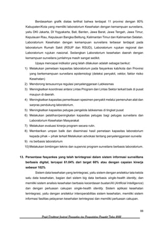 88
Profil Direktorat Jenderal Pencegahan dan Pengendalian Penyakit Tahun 2022
Berdasarkan grafik diatas terlihat bahwa terdapat 11 provinsi dengan 80%
Kabupaten/Kota yang memiliki laboratorium Kesehatan dengan kemampuan surveilans,
yaitu DKI Jakarta, DI Yogyakarta, Bali, Banten, Jawa Barat, Jawa Tengah, Jawa Timur,
Kepulauan Riau, Kepulauan Bangka Belitung, Kalimantan Timur dan Kalimantan Selatan.
Laboratorium Kesehatan dengan kemampuan surveilans terbesar terdapat pada
laboratorium Rumah Sakit (RSUP dan RSUD), Laboratorium rujukan regional dan
Laboratorium rujukan nasional. Sedangkan Laboratorium kesehatan daerah dengan
kemampuan surveilans jumlahnya masih sangat sedikit.
Upaya mencapai indikator yang telah dilakukan adalah sebagai berikut:
1) Melakukan pemetaan kapasitas laboratorium pada fasyankes kab/kota dan Provinsi
yang berkemampuan surveilans epidemiologi (deteksi penyakit, vektor, faktor risiko
Kesehatan)
2) Mendorong tersusunnya regulasi penyelenggaraan Labkesmas
3) Meningkatkan koordinasi antara Lintas Program dan Lintas Sektor terkait baik di pusat
maupun di daerah.
4) Meningkatkan kapasitas pemeriksaan spesimen penyakit melalui pemenuhan alat dan
sarpras pendukung laboratorium.
5) Meningkatkan kapasitas petugas pengelola labkesmas di tingkat pusat
6) Melakukan pelatihan/peningkatan kapasitas petugas bagi petugas surveilans dan
Laboratorium Kesehatan Masyarakat
7) Melakukan evaluasi kinerja program secara rutin.
8) Memberikan umpan balik dan diseminasi hasil pemetaan kapasitas laboratorium
kepada pihak – pihak terkait Melakukan advokasi tentang penyelenggaraan surveila
9) ns berbasis laboratorium
10) Melakukan bimbingan teknis dan supervisi program surveilans berbasis laboratorium.
13. Persentase fasyankes yang telah terintegrasi dalam sistem informasi surveillans
berbasis digital, tercapai 61.04% dari target 60% atau dengan capaian kinerja
sebesar 102%
Sistem data kesehatan yang terintegrasi, yaitu sistem dengan arsitektur tata kelola
satu data kesehatan, bagian dari sistem big data berbasis single-health identity, dan
memiliki sistem analisis kesehatan berbasis kecerdasan buatan/AI (Artificial Intelligence)
dan dengan perluasan cakupan single-health identity. Sistem aplikasi kesehatan
terintegrasi, yaitu dengan arsitektur interoperabilitas sistem kesehatan, memiliki sistem
informasi fasilitas pelayanan kesehatan terintegrasi dan memiliki perluasan cakupan.
 