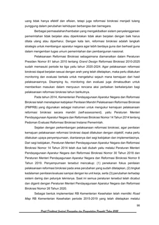 98
Profil Direktorat Jenderal Pencegahan dan Pengendalian Penyakit Tahun 2022
uang tidak hanya efektif dan efisien, tetapi juga reformasi birokrasi menjadi tulang
punggung dalam perubahan kehidupan berbangsa dan bernegara.
Berbagai permasalahan/hambatan yang mengakibatkan sistem penyelenggaraan
pemerintahan tidak berjalan atau diperkirakan tidak akan berjalan dengan baik harus
ditata ulang atau diperharui. Dengan kata lain, reformasi birokrasi adalah langkah
strategis untuk membangun aparatur negara agar lebih berdaya guna dan berhasil guna
dalam mengemban tugas umum pemerintahan dan pembangunan nasional.
Pelaksanaan Reformasi Birokrasi sebagaimana diamanatkan dalam Peraturan
Presiden Nomor 81 tahun 2010 tentang Grand Design Reformasi Birokrasi 2010-2025
sudah memasuki periode ke tiga yaitu tahun 2020-2024. Agar pelaksanaan reformasi
birokrasi dapat berjalan sesuai dengan arah yang telah ditetapkan, maka perlu dilakukan
monitoring dan evaluasi berkala untuk mengetahui sejauh mana kemajuan dari hasil
pelaksanaannya. Disamping itu, monitoring dan evaluasi juga dimaksudkan untuk
memberikan masukan dalam menyusun rencana aksi perbaikan berkelanjutan bagi
pelaksanaan reformasi birokrasi tahun berikutnya.
Pada tahun 2014, Kementerian Pendayagunaan Aparatur Negara dan Reformasi
Birokrasi telah menetapkan kebijakan Penilaian Mandiri Pelaksanaan Reformasi Birokrasi
(PMPRB) yang digunakan sebagai instrumen untuk mengukur kemajuan pelaksanaan
reformasi birokrasi secara mandiri (self-assessment), yaitu Peraturan Menteri
Pendayagunaan Aparatur Negara dan Reformasi Birokrasi Nomor 14 Tahun 2014 tentang
Pedoman Evaluasi Reformasi Birokrasi Instansi Pemerintah.
Sejalan dengan perkembangan pelaksanaan reformasi birokrasi, agar penilaian
kemajuan pelaksanaan reformasi birokrasi dapat dilakukan dengan objektif, maka perlu
dilakukan upaya penyempurnaan, diantaranya dari segi kebijakan dan implementasinya.
Dari segi kebijakan, Peraturan Menteri Pendayagunaan Aparatur Negara dan Reformasi
Birokrasi Nomor 14 Tahun 2014 telah dua kali diubah yaitu melalui Peraturan Menteri
Pendayagunaan Aparatur Negara dan Reformasi Birokrasi Nomor 30 Tahun 2018 dan
Peraturan Menteri Pendayagunaan Aparatur Negara dan Reformasi Birokrasi Nomor 8
Tahun 2019. Penyempurnaan tersebut mencakup: (1) penekanan fokus penilaian
pelaksanaan reformasi birokrasi pada area perubahan yang sudah ditetapkan, (2) tingkat
kedalaman penilaian/evaluasi sampai dengan ke unit kerja, serta (3) perubahan terhadap
sistem daring dan petunjuk teknisnya. Saat ini semua peraturan tersebut telah dicabut
dan diganti dengan Peraturan Menteri Pendayagunaan Aparatur Negara dan Reformasi
Birokrasi Nomor 26 Tahun 2020.
Sebagai bentuk implementasi RB Kementerian Kesehatan telah memiliki Road
Map RB Kementerian Kesehatan periode 2015-2019 yang telah ditetapkan melalui
 
