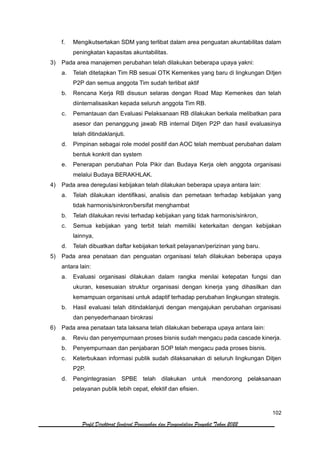 102
Profil Direktorat Jenderal Pencegahan dan Pengendalian Penyakit Tahun 2022
f. Mengikutsertakan SDM yang terlibat dalam area penguatan akuntabilitas dalam
peningkatan kapasitas akuntabilitas.
3) Pada area manajemen perubahan telah dilakukan beberapa upaya yakni:
a. Telah ditetapkan Tim RB sesuai OTK Kemenkes yang baru di lingkungan Ditjen
P2P dan semua anggota Tim sudah terlibat aktif
b. Rencana Kerja RB disusun selaras dengan Road Map Kemenkes dan telah
diinternalisasikan kepada seluruh anggota Tim RB.
c. Pemantauan dan Evaluasi Pelaksanaan RB dilakukan berkala melibatkan para
asesor dan penanggung jawab RB internal Ditjen P2P dan hasil evaluasinya
telah ditindaklanjuti.
d. Pimpinan sebagai role model positif dan AOC telah membuat perubahan dalam
bentuk konkrit dan system
e. Penerapan perubahan Pola Pikir dan Budaya Kerja oleh anggota organisasi
melalui Budaya BERAKHLAK.
4) Pada area deregulasi kebijakan telah dilakukan beberapa upaya antara lain:
a. Telah dilakukan identifikasi, analisis dan pemetaan terhadap kebijakan yang
tidak harmonis/sinkron/bersifat menghambat
b. Telah dilakukan revisi terhadap kebijakan yang tidak harmonis/sinkron,
c. Semua kebijakan yang terbit telah memiliki keterkaitan dengan kebijakan
lainnya,
d. Telah dibuatkan daftar kebijakan terkait pelayanan/perizinan yang baru.
5) Pada area penataan dan penguatan organisasi telah dilakukan beberapa upaya
antara lain:
a. Evaluasi organisasi dilakukan dalam rangka menilai ketepatan fungsi dan
ukuran, kesesuaian struktur organisasi dengan kinerja yang dihasilkan dan
kemampuan organisasi untuk adaptif terhadap perubahan lingkungan strategis.
b. Hasil evaluasi telah ditindaklanjuti dengan mengajukan perubahan organisasi
dan penyederhanaan birokrasi
6) Pada area penataan tata laksana telah dilakukan beberapa upaya antara lain:
a. Reviu dan penyempurnaan proses bisnis sudah mengacu pada cascade kinerja.
b. Penyempurnaan dan penjabaran SOP telah mengacu pada proses bisnis.
c. Keterbukaan informasi publik sudah dilaksanakan di seluruh lingkungan Ditjen
P2P.
d. Pengintegrasian SPBE telah dilakukan untuk mendorong pelaksanaan
pelayanan publik lebih cepat, efektif dan efisien.
 