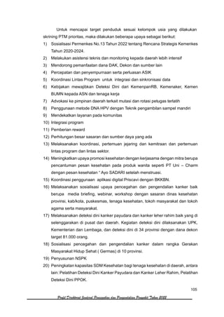 105
Profil Direktorat Jenderal Pencegahan dan Pengendalian Penyakit Tahun 2022
Untuk mencapai target penduduk sesuai kelompok usia yang dilakukan
skrining PTM prioritas, maka dilakukan beberapa upaya sebagai berikut:
1) Sosialisasi Permenkes No.13 Tahun 2022 tentang Rencana Strategis Kemenkes
Tahun 2020-2024.
2) Melakukan asistensi teknis dan monitoring kepada daerah lebih intensif
3) Mendorong pemanfaatan dana DAK, Dekon dan sumber lain
4) Percepatan dan penyempurnaan serta perluasan ASIK
5) Koordinasi Lintas Program untuk integrasi dan sinkronisasi data
6) Kebijakan mewajibkan Deteksi Dini dari KemenpanRB, Kemenaker, Kemen
BUMN kepada ASN dan tenaga kerja
7) Advokasi ke pimpinan daerah terkait mutasi dan rotasi petugas terlatih
8) Penggunaan metode DNA HPV dengan Teknik pengambilan sampel mandiri
9) Mendekatkan layanan pada komunitas
10) Integrasi program
11) Pemberian reward
12) Perhitungan besar sasaran dan sumber daya yang ada
13) Melaksanakan koordinasi, pertemuan jejaring dan kemitraan dan pertemuan
lintas program dan lintas sektor.
14) Meningkatkan upaya promosi kesehatan dengan kerjasama dengan mitra berupa
pencantuman pesan kesehatan pada produk wanita seperti PT Uni – Charm
dengan pesan kesehatan “ Ayo SADARI setelah menstruasi.
15) Koordinasi penggunaan aplikasi digital Priscavi dengan BKKBN.
16) Melaksanakan sosialisasi upaya pencegahan dan pengendalian kanker baik
berupa media briefing, webinar, workshop dengan sasaran dinas kesehatan
provinsi, kab/kota, puskesmas, tenaga kesehatan, tokoh masyarakat dan tokoh
agama serta masyarakat.
17) Melaksanakan deteksi dini kanker payudara dan kanker leher rahim baik yang di
selenggarakan di pusat dan daerah. Kegiatan deteksi dini dilaksanakan UPK,
Kementerian dan Lembaga, dan deteksi dini di 34 provinsi dengan dana dekon
target 81.000 orang.
18) Sosialisasi pencegahan dan pengendalian kanker dalam rangka Gerakan
Masyarakat Hidup Sehat ( Germas) di 10 provinsi.
19) Penyusunan NSPK
20) Peningkatan kapasitas SDM Kesehatan bagi tenaga kesehatan di daerah, antara
lain: Pelatihan Deteksi Dini Kanker Payudara dan Kanker Leher Rahim, Pelatihan
Deteksi Dini PPOK.
 