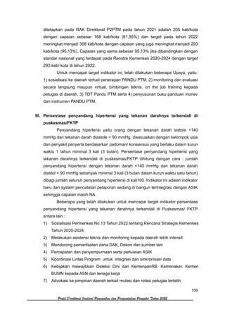 109
Profil Direktorat Jenderal Pencegahan dan Pengendalian Penyakit Tahun 2022
ditetapkan pada RAK Direktorat P2PTM pada tahun 2021 adalah 205 kab/kota
dengan capaian sebesar 168 kab/kota (81,95%) dan target pada tahun 2022
meningkat menjadi 308 kab/kota dengan capaian yang juga meningkat menjadi 293
kab/kota (95,13%). Capaian yang sama sebesar 95,13% jika dibandingkan dengan
standar nasional yang terdapat pada Renstra Kemenkes 2020-2024 dengan target
293 kab/ kota di tahun 2022.
Untuk mencapai target indikator ini, telah dilakukan beberapa Upaya, yaitu:
1) sosialisasi ke daerah terkait penerapan PANDU PTM, 2) monitoring dan evaluasi
secara langsung maupun virtual, bimbingan teknis, on the job training kepada
petugas di daerah, 3) TOT Pandu PTM serta 4) penyusunan buku panduan monev
dan instrumen PANDU PTM.
III. Persentase penyandang hipertensi yang tekanan darahnya terkendali di
puskesmas/FKTP
Penyandang hipertensi yaitu orang dengan tekanan darah sistole <140
mmHg dan tekanan darah diastole < 90 mmHg, disesuaikan dengan kelompok usia
dan penyakit penyerta berdasarkan pedoman/ konsensus yang berlaku dalam kurun
waktu 1 tahun minimal 3 kali (3 bulan). Persentase penyandang hipertensi yang
tekanan darahnya terkendali di puskesmas/FKTP dihitung dengan cara : jumlah
penyandang hipertensi dengan tekanan darah <140 mmHg dan tekanan darah
diastol < 90 mmHg sebanyak minimal 3 kali (3 bulan dalam kurun waktu satu tahun)
dibagi jumlah seluruh penyandang hipertensi di kali100. Indikator ini adalah indikator
baru dan system pencatatan pelaporan sedang di bangun terintegrasi dengan ASIK
sehingga capaian masih NA.
Beberapa yang telah dilakukan untuk mencapai target indikator persentase
penyandang hipertensi yang tekanan darahnya terkendali di Puskesmas/ FKTP
antara lain :
1) Sosialisasi Permenkes No.13 Tahun 2022 tentang Rencana Strategis Kemenkes
Tahun 2020-2024.
2) Melakukan asistensi teknis dan monitoring kepada daerah lebih intensif
3) Mendorong pemanfaatan dana DAK, Dekon dan sumber lain
4) Percepatan dan penyempurnaan serta perluasan ASIK
5) Koordinasi Lintas Program untuk integrasi dan sinkronisasi data
6) Kebijakan mewajibkan Deteksi Dini dari KemenpanRB, Kemenaker, Kemen
BUMN kepada ASN dan tenaga kerja
7) Advokasi ke pimpinan daerah terkait mutasi dan rotasi petugas terlatih
 