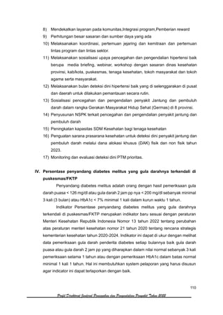 110
Profil Direktorat Jenderal Pencegahan dan Pengendalian Penyakit Tahun 2022
8) Mendekatkan layanan pada komunitas,Integrasi program,Pemberian reward
9) Perhitungan besar sasaran dan sumber daya yang ada
10) Melaksanakan koordinasi, pertemuan jejaring dan kemitraan dan pertemuan
lintas program dan lintas sektor.
11) Melaksanakan sosialisasi upaya pencegahan dan pengendalian hipertensi baik
berupa media briefing, webinar, workshop dengan sasaran dinas kesehatan
provinsi, kab/kota, puskesmas, tenaga kesehatan, tokoh masyarakat dan tokoh
agama serta masyarakat.
12) Melaksanakan bulan deteksi dini hipertensi baik yang di selenggarakan di pusat
dan daerah untuk dilakukan pemantauan secara rutin.
13) Sosialisasi pencegahan dan pengendalian penyakit Jantung dan pembuluh
darah dalam rangka Gerakan Masyarakat Hidup Sehat (Germas) di 8 provinsi.
14) Penyusunan NSPK terkait pencegahan dan pengendalian penyakit jantung dan
pembuluh darah
15) Peningkatan kapasitas SDM Kesehatan bagi tenaga kesehatan
16) Penguatan sarana prasarana kesehatan untuk deteksi dini penyakit jantung dan
pembuluh darah melalui dana alokasi khusus (DAK) fisik dan non fisik tahun
2023.
17) Monitoring dan evaluasi deteksi dini PTM prioritas.
IV. Persentase penyandang diabetes melitus yang gula darahnya terkendali di
puskesmas/FKTP
Penyandang diabetes melitus adalah orang dengan hasil pemeriksaan gula
darah puasa < 126 mg/dl atau gula darah 2 jam pp nya < 200 mg/dl sebanyak minimal
3 kali (3 bulan) atau HbA1c < 7% minimal 1 kali dalam kurun waktu 1 tahun.
Indikator Persentase penyandang diabetes melitus yang gula darahnya
terkendali di puskesmas/FKTP merupakan indikator baru sesuai dengan peraturan
Menteri Kesehatan Republik Indonesia Nomor 13 tahun 2022 tentang perubahan
atas peraturan menteri kesehatan nomor 21 tahun 2020 tentang rencana strategis
kementerian kesehatan tahun 2020-2024. Indikator ini dapat di ukur dengan melihat
data pemeriksaan gula darah penderita diabetes setiap bulannya baik gula darah
puasa atau gula darah 2 jam pp yang diharapkan dalam nilai normal sebanyak 3 kali
pemeriksaan selama 1 tahun atau dengan pemeriksaan HbA1c dalam batas normal
minimal 1 kali 1 tahun. Hal ini membutuhkan system pelaporan yang harus disusun
agar indicator ini dapat terlaporkan dengan baik.
 