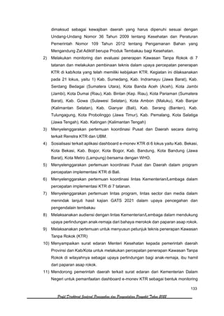 133
Profil Direktorat Jenderal Pencegahan dan Pengendalian Penyakit Tahun 2022
dimaksud sebagai kewajiban daerah yang harus dipenuhi sesuai dengan
Undang-Undang Nomor 36 Tahun 2009 tentang Kesehatan dan Peraturan
Pemerintah Nomor 109 Tahun 2012 tentang Pengamanan Bahan yang
Mengandung Zat Adiktif berupa Produk Tembakau bagi Kesehatan.
2) Melakukan monitoring dan evaluasi penerapan Kawasan Tanpa Rokok di 7
tatanan dan melakukan pembinaan teknis dalam upaya percepatan penerapan
KTR di kab/kota yang telah memiliki kebijakan KTR. Kegiatan ini dilaksanakan
pada 21 lokus, yaitu 1) Kab. Sumedang, Kab. Indramayu (Jawa Barat), Kab.
Serdang Bedagai (Sumatera Utara), Kota Banda Aceh (Aceh), Kota Jambi
(Jambi), Kota Dumai (Riau), Kab. Bintan (Kep. Riau), Kota Pariaman (Sumatera
Barat), Kab. Gowa (Sulawesi Selatan), Kota Ambon (Maluku), Kab Banjar
(Kalimantan Selatan), Kab. Gianyar (Bali), Kab. Serang (Banten), Kab.
Tulungagung, Kota Probolinggo (Jawa Timur), Kab. Pemalang, Kota Salatiga
(Jawa Tengah), Kab. Katingan (Kalimantan Tengah)
3) Menyelenggarakan pertemuan koordinasi Pusat dan Daerah secara daring
terkait Renstra KTR dan UBM.
4) Sosialisasi terkait aplikasi dashboard e-monev KTR di 6 lokus yaitu Kab. Bekasi,
Kota Bekasi, Kab. Bogor, Kota Bogor, Kab. Bandung, Kota Bandung (Jawa
Barat), Kota Metro (Lampung) bersama dengan WHO.
5) Menyelenggarakan pertemuan koordinasi Pusat dan Daerah dalam program
percepatan implementasi KTR di Bali.
6) Menyelenggarakan pertemuan koordinasi lintas Kementerian/Lembaga dalam
percepatan implementasi KTR di 7 tatanan.
7) Menyelenggarakan pertemuan lintas program, lintas sector dan media dalam
menindak lanjuti hasil kajian GATS 2021 dalam upaya pencegahan dan
pengendalain tembakau
8) Melaksanakan audiensi dengan lintas Kementerian/Lembaga dalam mendukung
upaya perlindungan anak-remaja dari bahaya merokok dan paparan asap rokok.
9) Melaksanakan pertemuan untuk menyusun petunjuk teknis penerapan Kawasan
Tanpa Rokok (KTR)
10) Menyampaikan surat edaran Menteri Kesehatan kepada pemerintah daerah
Provinsi dan Kab/Kota untuk melakukan percepatan penerapan Kawasan Tanpa
Rokok di wilayahnya sebagai upaya perlindungan bagi anak-remaja, ibu hamil
dari paparan asap rokok.
11) Mendorong pemerintah daerah terkait surat edaran dari Kementerian Dalam
Negeri untuk pemanfaatan dashboard e-monev KTR sebagai bentuk monitoring
 