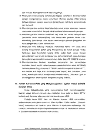 134
Profil Direktorat Jenderal Pencegahan dan Pengendalian Penyakit Tahun 2022
dan evaluasi dalam penerapan KTR di wilayahnya.
12) Melakukan sosialisasi yang berkelanjutan kepada stakeholder dan masyarakat
dengan memperbanyak media komunikasi informasi edukasi (KIE) tentang
bahaya rokok dan paparan asap rokok dengan tujuan melindungi generasi muda
dan ibu hamil.
13) Menyelenggarakan webinar kesehatan baik untuk tenaga kesehatan maupun
masyarakat umum terkait dampak rokok bagi kesehatan maupun lingkungan.
14) Menyelenggarakan webinar kesehatan bagi anak dan remaja sebagai agen
perubahan dalam menyosngsong dan mewujudkan generasi emas 2045.
Mendorong para remaja untuk secara aktif sebagai generasi penggerak anti
rokok dengan tema “Keren Tanpa Rokok”
15) Melakukan revisi terhadap Peraturan Pemerintah Nomor 109 Tahun 2012
tentang Pengamanan Bahan yang Mengandung Zat Adiktif Berupa Produk
Tembakau Bagi Kesehatan karena dinilai sudah tidak sesuai dengan
perkembangan hasil produk tembakau yang berkembang lebih pesat, termasuk
berkembangnya rokok elektronik yang belum diatur dalam PP 109/2012 tersebut.
16) Menyelenggarakan kegiatan sosialisasi pencegahan dan pengendalian
tembakau daerah terpilih melalui gerakan masyarakat hidup sehat (GERMAS)
bersama dengan Anggota Komisi IX DPR-RI pada 8 lokus yaitu Kab. Belu (NTT),
Kab. Brebes, Kab Tegal, Kab. Sukoharjo (Jawa Tengah), Kab. Sukabumi (Jawa
Barat), Kota Pagar Alam, Kab Ogan Ilir (Sumatera Selatan). Untuk Kab Ogan Ilir
diselenggarakan 2 kali kegiatan dengan lokasi yang berbeda.
VI. Jumlah Kabupaten/Kota yang Menyelenggarakan layanan Upaya Berhenti
Merokok (UBM)
Setiap kabupaten/kota yang puskesmasnya telah menyelenggarakan
layanan upaya berhenti merokok dan melakukan input data ke dalam SIPTM
berbasis web dianggap telah menyelenggarakan layanan UBM.
Periode tahun 2022 data per triwulan layanan UBM menunjukkan
perkembangan peningkatan meskipun tidak signifikan. Pada triwulan I (Januari-
Maret) realisasinya 98 kab/kota, pada triwulan II (April-Juni) realisasinya 108
kab/kota, pada triwulan III (Juli-September) realisasinya 116 kab/kota dan triwulan
IV (Oktober-Desember) realisasinya 134 kab/kota.
 