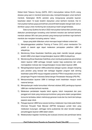 136
Profil Direktorat Jenderal Pencegahan dan Pengendalian Penyakit Tahun 2022
Global Adult Tobacco Survey (GATS, 2021) menunjukkan bahwa 63,4% orang
dewasa yang saat ini merokok berencana atau mempertimbangkan untuk berhenti
merokok. Sedangkan 38,9% perokok yang mengunjungi penyedia layanan
kesehatan dalam 12 bulan terakhir dianjurkan untuk berhenti merokok. Hal ini
menunjukkan bahwa upaya promotif dan preventif telah berjalan dengan baik namun
demikian upaya untuk monitoring dan evaluasinya masih sangat terbatas.
Data survey Quitline.Ina tahun 2022 menunjukkan bahwa klien perokok yang
dilakukan pendampingan konseling untuk berhenti merokok dan berhasil berhenti
merokok sebesar 36% dari para perokok yang mempunyai komitmen ingin berhenti
merokok dan menjalani konseling selama 1 tahun.
Upaya yang telah dilakukan untuk mencapai target indikator antara lain:
1) Menyelenggarakan pelatihan Training of Trainer (ToT) untuk membentuk Tim
pelatih di daerah agar dapat melakukan percepatan pelatihan UBM di
wilayahnya.
2) Mendorong Dinas Kesehatan Kab/Kota yang telah memiliki banyak petugas
terlatih UBM untuk dapat mengembangkan layanan UBM di wilayahnya.
3) Mendorong Dinas Kesehatan Kab/Kota untuk membuat puskesmas percontohan
dalam layanan UBM sehingga menjadi rujukan bagi puskesmas lain untuk
meningkatkan motivasi dan mengembangkan inovasi dalam layanan UBM.
4) Mengintegrasikan layanan UBM puskesmas sebagai rujukan, dengan menjaring
para perokok yang berasal dari berbagai kegiatan program baik skrining
kesehatan pada OPD maupun kegiatan posbindu PTM di masyarakat umum dan
penjaringan Program Indonesia Sehat dengan Pendekatan Keluarga (PIS-PK).
5) Mempromosikan layanan UBM di berbagai event kesehatan maupun event
nasional lainnya.
6) Memperbanyak media komunikasi informasi edukasi (KIE) pentingnya layanan
UBM dan manfaat berhenti merokok.
7) Melakukan pendekatan kepada tokoh agama, tokoh masyarakat dan para
penggiat anti rokok yang mempunyai komitmen yang sama dalam pengendalian
konsumsi tembakau dalam melindungi generasi muda dan ibu hamil dari bahaya
paparan asap rokok.
8) Petugas layanan UBM harus secara kontinyu melakukan input data pada Sistem
Informasi Penyakit Tidak Menular (SIPTM) berapapun jumlah klien yang
melakukan kunjungan, sehingga nama puskesmas tsb akan tercatat sebagai
penyelenggara layanan UBM dalam sistem.
9) Melaksanakan kegiatan monitoring dan evaluasi (monev) dan pembinaan teknis
 