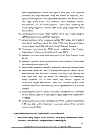 137
Profil Direktorat Jenderal Pencegahan dan Pengendalian Penyakit Tahun 2022
dalam penyelenggaraan layanan UBM pada 7 lokus yaitu: Kab. Gorontalo
(Gorontalo), Kota Mojokerto (Jawa Timur), Kab. Sleman (DI Yogyakarta), Kab.
Sigi (Sulawesi Tengah), Kab. Bulungan (Kalimantan Utara), Kab. Kampar (Riau),
Kab. Bogor (Jawa Barat) yang melibatkan Dinas Kesehatan Provinsi,
Kabupaten/Kota dan Puskesmas setempat. Melaksanakan monitoring dan
evaluasi penyelenggaraan pelatihan UBM daerah yang menggunakan dana
dekonsentrasi.
10) Menyelenggarakan Evaluasi Pasca Pelatihan (EPP) untuk kegiatan program
UBM bekerjasama dengan BPPSDM Kesehatan.
11) Menyelenggarakan monev penggunaan Aplikasi ASIK secara daring pada 6
lokus daerah pembinaan wilayah Tim Kerja PPKGI, yaitu Sumatera Selatan,
Lampung, Jawa Tengah, Bali, Kalimantan Tengah, Sulawesi Tenggara.
12) Penyusunan modul Asma dan PPOK dengan melibatkan Lintas Program,
Akademisi dan Perhimpunan Dokter Paru Indonesia (PDPI).
13) Melakukan pertemuan untuk revisi pedoman Penyakit Paru Obstruksi Kronis
(PPOK)
14) Melakukan pertemuan untuk menyusun bahan promotif-preventif berupa media
komunikasi informasi edukasi (KIE)
15) Melaksanakan pencetakan media KIE pencegahan dan pengendalian tembakau
16) Melaksanakan deteksi dini risiko PPOK yang diselenggarakan pada 24 lokus di
wilayah Provinsi Jawa Barat (Kab. Karawang, Kota Bogor, Kota Bandung) dan
Jawa Tengah (Kab. Tegal, Kab. Klaten, Kab. Pekalongan, Kota Pekalongan)
dengan responden usia 40 tahun keatas yang merokok. Kegiatan ini
bekerjasama dengan Perhimpunan Dokter Paru Indonesia (PDPI), Dinas
Kesehatan Provinsi dan Kabupaten/Kota, dan petugas kesehatan di Puskesmas
setempat.
17) Menyelenggarakan survey kepuasan masyarakat terhadap layanan Quitline.Ina
(layanan konseling berhenti merokok tidak berbayar pada nomor telepon 0800-
177-6565).
18) Menyelenggarakan diseminasi hasil deteksi dini PPOK yang telah dilaksanakan
di 24 lokus dalam webinar kesehatan mengundang seluruh dinas kesehatan
provinsi, kabupaten/kota.
2. Direktorat Pencegahan dan Pengendalian Penyakit Menular
I. Persentase orang dengan risiko terinfeksi virus yang melemahkan sistem
kekebalan tubuh manusia yang mendapatkan skrining HIV
 