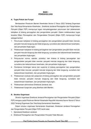 1
Profil Direktorat Jenderal Pencegahan dan Pengendalian Penyakit Tahun 2022
BAB I
PENDAHULUAN
A. Tugas Pokok dan Fungsi
Berdasarkan Peraturan Menteri Kesehatan Nomor 5 Tahun 2022 Tentang Organisasi
Dan Tata Kerja Kementerian Kesehatan, Direktorat Jenderal Pencegahan dan Pengendalian
Penyakit (Ditjen P2P) mempunyai tugas menyelenggarakan perumusan dan pelaksanaan
kebijakan di bidang pencegahan dan pengendalian penyakit. Dalam melaksanakan tugas
tersebut Ditjen Pencegahan dan Pengendalian Penyakit (Ditjen P2P) mempunyai fungsi
sebagai berikut:
1. Perumusan kebijakan di bidang pencegahan dan pengendalian penyakit tidak menular,
penyakit menular langsung dan tidak langsung, surveilans dan kekarantinaan kesehatan,
dan penyehatan lingkungan;
2. Pelaksanaan kebijakan di bidang pencegahan dan pengendalian penyakit tidak menular,
penyakit menular langsung dan tidak langsung, surveilans dan kekarantinaan kesehatan,
dan penyehatan lingkungan;
3. Penyusunan norma, standar, prosedur, dan kriteria di bidang pencegahan dan
pengendalian penyakit tidak menular, penyakit menular langsung dan tidak langsung,
surveilans dan kekarantinaan kesehatan, dan penyehatan lingkungan;
4. Pemberian bimbingan teknis dan supervisi di bidang pencegahan dan pengendalian
penyakit tidak menular, penyakit menular langsung dan tidak langsung, surveilans dan
kekarantinaan kesehatan, dan penyehatan lingkungan;
5. Pelaksanaan evaluasi dan pelaporan di bidang pencegahan dan pengendalian penyakit
tidak menular, penyakit menular langsung dan tidak langsung, surveilans dan
kekarantinaan kesehatan, dan penyehatan lingkungan;
6. Pelaksanaan administrasi Direktorat Jenderal; dan
7. Pelaksanaan fungsi lain yang diberikan oleh Menteri.
B. Struktur Organisasi
Struktur organisasi Direktorat Jenderal Pencegahan dan Pengendalian Penyakit (Ditjen
P2P) mengacu pada Peraturan Menteri Kesehatan Republik Indonesia Nomor Nomor 5 Tahun
2022 Tentang Organisasi Dan Tata Kerja Kementerian Kesehatan.
Dalam struktur organisasi Kementerian Kesehatan, Direktorat Jenderal Pencegahan
dan Pengendalian Penyakit (Ditjen P2P) terdiri atas:
1. Sekretariat Direktorat Jenderal;
2. Direktorat Pencegahan dan Pengendalian Penyakit Tidak Menular;
 