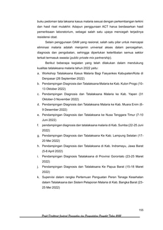 155
Profil Direktorat Jenderal Pencegahan dan Pengendalian Penyakit Tahun 2022
buku pedoman tata laksana kasus malaria sesuai dengan perkembangan terkini
dan hasil riset mutakhir. Adapun penggunaan ACT harus berdasarkan hasil
pemeriksaan laboratorium, sebagai salah satu upaya mencegah terjadinya
resistensi obat.
Selain penggunaan OAM yang rasional, salah satu pilar untuk mencapai
eliminasi malaria adalah menjamin universal akses dalam pencegahan,
diagnosis dan pengobatan, sehingga diperlukan keterlibatan semua sektor
terkait termasuk swasta (public private mix partnership).
Berikut beberapa kegiatan yang telah dilakukan dalam mendukung
kualitas tatalaksana malaria tahun 2022 yaitu:
a. Workshop Tatalaksana Kasus Malaria Bagi Fasyankes Kabupaten/Kota di
Denpasar (26 September 2022)
b. Pendampingan Diagnosis dan Tatalaksana Malaria ke Kab. Kulon Progo (10-
13 Oktober 2022)
c. Pendampingan Diagnosis dan Tatalaksana Malaria ke Kab. Yapen (31
Oktober-3 November 2022)
d. Pendampingan Diagnosis dan Tatalaksana Malaria ke Kab. Muara Enim (6-
9 Desember 2022)
e. Pendampingan Diagnosis dan Tatalaksana ke Nusa Tenggara Timur (7-10
Juni 2022)
f. pendampingan diagnosis dan tatalaksana malaria di Kab. Sumba (22-25 Juni
2022)
g. Pendampingan Diagnosis dan Tatalaksana Ke Kab. Lampung Selatan (17-
20 Mei 2022)
h. Pendampingan Diagnosis dan Tatalaksana di Kab. Indramayu, Jawa Barat
(5-8 April 2022)
i. Pendampingan Diagnosis Tatalaksana di Provinsi Gorontalo (23-25 Maret
2022)
j. Pendampingan Diagnosis dan Tatalaksana Ke Papua Barat (15-18 Maret
2022)
k. Supervisi dalam rangka Pertemuan Penguatan Peran Tenaga Kesehatan
dalam Tatalaksana dan Sistem Pelaporan Malaria di Kab. Bangka Barat (23-
25 Mei 2022)
 