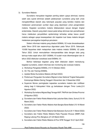 156
Profil Direktorat Jenderal Pencegahan dan Pengendalian Penyakit Tahun 2022
3) Surveilans Malaria
Surveilans merupakan kegiatan penting dalam upaya eliminasi, karena
salah satu syarat eliminasi adalah pelaksanaan surveilans yang baik untuk
mengidentifikasi daerah atau kelompok populasi yang berisiko malaria dan
melakukan perencanaan sumber daya yang diperlukan untuk pengendalian
malaria. Kegiatan surveilans malaria dilaksanakan sesuai dengan tingkat
endemisitas. Daerah yang telah masuk pada tahap eliminasi dan pemeliharaan
harus melakukan penyelidikan epidemiologi terhadap setiap kasus positif
malaria sebagai upaya kewaspadaan dini kejadian luar biasa malaria dengan
melakukan pencegahan terjadinya penularan.
Sistem informasi malaria yang disebut SISMAL V2 mulai disosialisasikan
pada Tahun 2018 dan sepenuhnya digunakan pada Tahun 2019. Sebanyak
10.609 fasyankes telah melaporkan data malaria melalui SISMAL V2 pada
Tahun 2022. Untuk memudahkan interoperabilitas data dengan data yang
lainnya maka sejak tahun 2021 SISMAL V3 sudah mulai dikembangkan dan di
tahun 2022 dilakukan sosialisasi awal SISMAL V3.
Berikut beberapa kegiatan yang telah dilakukan dalam mendukung
kegiatan surveilans, sistem informasi dan monitoring dan evaluasi malaria:
a. Workshop Pengelola SISMAL (13-14 Oktober 2022)
b. On The Job Training SISMAL
c. Update Modul Surveilans Malaria (28 April 2022)
d. Pertemuan Penguatan Surveilans Migrasi Lintas Sektoral Tingkat Kabupaten
Kulonprogo Melalui Daring Tanggal 4 November dan 3 Desember 2022
e. Supervisi Monev peningkatan kapasitas surveilans malaria dan notifikasi
silang bagi 6 Kabupaten/ Kota yg berbatasan dengan Timor Leste,(2-5
Agustus 2022)
f. Workshop Surveilans Migrasi Bagi Tenaga KKP, TNI/Polri dan Dinkes Provinsi
(9 Agustus 2022)
g. Surveilans dan Faktor Risiko Malaria Kab Labuhan Batu Utara, Sumut (15-18
Maret 2022)
h. Surveilans dan Faktor Risiko Malaria Kab Bangka Barat Babel (15-18 Maret
2022)
i. Surveilans dan Faktor Risiko Malaria Kab Batubara Sumut (8-11 Maret 2022)
j. Surveilans dan Faktor Risiko Malaria Pada Populasi Khusus (MMP) Kab
Rejang Lebong Prov Bengkulu (21-25 Maret 2022)
k. Surveilans dan Faktor Risiko Malaria di Prov NTB Tanggal 18-21 April 2022
 