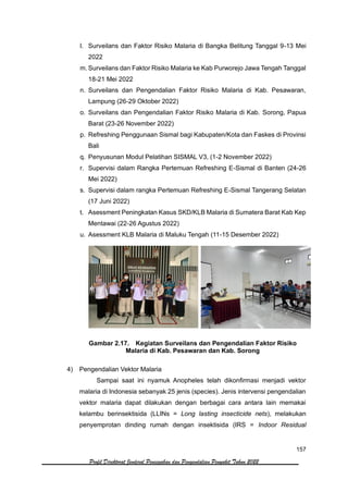 157
Profil Direktorat Jenderal Pencegahan dan Pengendalian Penyakit Tahun 2022
l. Surveilans dan Faktor Risiko Malaria di Bangka Belitung Tanggal 9-13 Mei
2022
m. Surveilans dan Faktor Risiko Malaria ke Kab Purworejo Jawa Tengah Tanggal
18-21 Mei 2022
n. Surveilans dan Pengendalian Faktor Risiko Malaria di Kab. Pesawaran,
Lampung (26-29 Oktober 2022)
o. Surveilans dan Pengendalian Faktor Risiko Malaria di Kab. Sorong, Papua
Barat (23-26 November 2022)
p. Refreshing Penggunaan Sismal bagi Kabupaten/Kota dan Faskes di Provinsi
Bali
q. Penyusunan Modul Pelatihan SISMAL V3, (1-2 November 2022)
r. Supervisi dalam Rangka Pertemuan Refreshing E-Sismal di Banten (24-26
Mei 2022)
s. Supervisi dalam rangka Pertemuan Refreshing E-Sismal Tangerang Selatan
(17 Juni 2022)
t. Asessment Peningkatan Kasus SKD/KLB Malaria di Sumatera Barat Kab Kep
Mentawai (22-26 Agustus 2022)
u. Asessment KLB Malaria di Maluku Tengah (11-15 Desember 2022)
Gambar 2.17. Kegiatan Surveilans dan Pengendalian Faktor Risiko
Malaria di Kab. Pesawaran dan Kab. Sorong
4) Pengendalian Vektor Malaria
Sampai saat ini nyamuk Anopheles telah dikonfirmasi menjadi vektor
malaria di Indonesia sebanyak 25 jenis (species). Jenis intervensi pengendalian
vektor malaria dapat dilakukan dengan berbagai cara antara lain memakai
kelambu berinsektisida (LLINs = Long lasting insecticide nets), melakukan
penyemprotan dinding rumah dengan insektisida (IRS = Indoor Residual
 