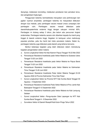 158
Profil Direktorat Jenderal Pencegahan dan Pengendalian Penyakit Tahun 2022
Spraying), melakukan larviciding, melakukan penebaran ikan pemakan larva,
dan pengelolaan lingkungan.
Penggunaan kelambu berinsektisida merupakan cara perlindungan dari
gigitan nyamuk anopheles. pembagian kelambu ke masyarakat dilakukan
dengan dua metode, yaitu pembagian secara massal (mass campaign) dan
pembagian rutin. Pembagian secara massal dilakukan pada
daerah/kabupaten/kota endemis tinggi dengan cakupan minimal 80%.
Pembagian ini diulang setiap 3 tahun, jika belum ada penurunan tingkat
endemisitas. Pembagian kelambu secara rutin diberikan kepada ibu hamil yang
tinggal di daerah endemis tinggi. Kegiatan ini bertujuan untuk melindungi
populasi prioritas, yaitu ibu hamil dari risiko penularan malaria. Selain itu,
pembagian kelambu juga dilakukan pada daerah yang terkena bencana.
Berikut beberapa kegiatan yang telah dilakukan dalam mendukung
kegiatan pengendalian vektor malaria:
a. Survei Longitudinal Vektor Ke Kab Keerom Papua Tanggal 18-23 Mei 2022
b. Pemantauan Resistensi Insektisida pada Vektor Malaria ke Sulawesi Utara
Tanggal 13-20 Juni 2022
c. Pemantauan Resistensi Insektisida pada Vektor Malaria ke Papua Barat
Tanggal 13-20 Juni 2022
d. Pemantauan Resistensi Insektisida pada Vektor Malaria ke Kalimantan
Timur Tanggal 13-20 Juni 2022
e. Pemantauan Resistensi Insektisida Pada Vektor Malaria Tanggal 23-30
Agustus 2022 di Provinsi Kalimantan Timur Kab Paser
f. Survei Longitudinal Vektor ke Provinsi NTT Kab Sumba Barat Tanggal 30
Agustus - 4 September 2022
g. Pemantauan Resistensi Insektisida Pada Vektor Malaria di Prov Jambi Kab
Batanghari Tanggal 5-12 September 2022
h. Pemantauan Resistensi Insektisida pada Vektor Malaria ke Kab Lampung
Selatan
i. Survei Longitudinal Vektor -Pengumpulan Data Lapangan ke NTT Kab
Sumba Barat Tanggal 4 - 9 Desember 2022
j. Surveilans Vektor di Daerah Reseptif Kab Kulon Progo Tahun 2022
 