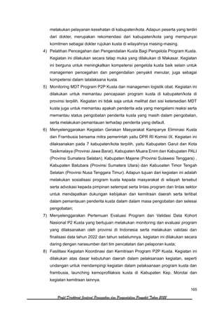 165
Profil Direktorat Jenderal Pencegahan dan Pengendalian Penyakit Tahun 2022
melakukan pelayanan kesehatan di kabupaten/kota. Adapun peserta yang terdiri
dari dokter, merupakan rekomendasi dari kabupaten/kota yang mempunyai
komitmen sebagai dokter rujukan kusta di wilayahnya masing-masing.
4) Pelatihan Pencegahan dan Pengendalian Kusta Bagi Pengelola Program Kusta.
Kegiatan ini dilakukan secara tatap muka yang dilakukan di Makasar. Kegiatan
ini berguna untuk meningkatkan kompetensi pengelola kusta baik selain untuk
managemen pencegahan dan pengendalian penyakit menular, juga sebagai
kompetensi dalam tatalaksana kusta.
5) Monitoring MDT Program P2P Kusta dan managemen logistik obat. Kegiatan ini
dilakukan untuk memantau pencapaian program kusta di kabupaten/kota di
provinsi terpilih. Kegiatan ini tidak saja untuk melihat dari sisi ketersedian MDT
kusta juga untuk memantau apakah penderita ada yang mengalami reaksi serta
memantau status pengobatan penderita kusta yang masih dalam pengobatan,
serta melakukan pemantauan terhadap penderita yang default.
6) Menyelenggarakan Kegiatan Gerakan Masyarakat Kampanye Eliminasi Kusta
dan Frambusia bersama mitra pemerintah yaitu DPR RI Komisi IX. Kegiatan ini
dilaksanakan pada 7 kabupaten/kota terpilih, yaitu Kabupaten Garut dan Kota
Tasikmalaya (Provinsi Jawa Barat), Kabupaten Muara Enim dan Kabupaten PALI
(Provinsi Sumatera Selatan), Kabupaten Majene (Provinsi Sulawesi Tenggara) ,
Kabupaten Batubara (Provinsi Sumatera Utara) dan Kabuoaten Timor Tengah
Selatan (Provinsi Nusa Tenggara Timur). Adapun tujuan dari kegiatan ini adalah
melakukan sosialisasi program kusta kepada masyarakat di wilayah tersebut
serta advokasi kepada pimpinan setempat serta lintas program dan lintas sektor
untuk mendapatkan dukungan kebijakan dan kemitraan daerah serta terlibat
dalam pemantauan penderita kusta dalam dalam masa pengobatan dan selesai
pengobatan;
7) Menyelenggarakan Pertemuan Evaluasi Program dan Validasi Data Kohort
Nasional P2 Kusta yang bertujuan melakukan monitoring dan evaluasi program
yang dilaksanakan oleh provinsi di Indonesia serta melakukan validasi dan
finalisasi data tahun 2022 dan tahun sebelumnya, kegiatan ini dilakukan secara
daring dengan narasumber dari tim pencatatan dan pelaporan kusta;
8) Fasilitasi Kegiatan Koordinasi dan Kemitraan Program P2P Kusta. Kegiatan ini
dilakukan atas dasar kebutuhan daerah dalam pelaksanaan kegiatan, seperti
undangan untuk mendampingi kegiatan dalam pelaksanaan program kusta dan
frambusia, launching kemoprofilaksis kusta di Kabupaten Kep. Morotai dan
kegiatan kemitraan lainnya.
 