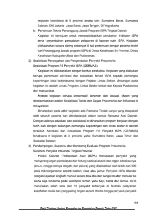 168
Profil Direktorat Jenderal Pencegahan dan Pengendalian Penyakit Tahun 2022
kegiatan koordinasi di 6 provinsi antara lain: Sumatera Barat, Sumatera
Selatan, DKI Jakarta Jawa Barat, Jawa Tengah, DI Yogyakarta
b. Pertemuan Teknis Penanggung Jawab Program ISPA Tingkat Daerah
Kegiatan ini bertujuan untuk mensosialisasikan perubahan indikator ISPA
serta penambahan pencatatan pelaporan di laporan rutin ISPA. Kegiatan
dilaksanakan secara daring sebanyak 5 kali pertemuan dengan peserta terdiri
dari Penanggung Jawab program ISPA di Dinas Kesehatan 34 Provinsi, Dinas
Kesehatan Kabupaten/Kota dan Puskesmas.
2) Sosialisasi Pencegahan dan Pengendalian Penyakit Pneumonia
Sosialisasi Program P2 Penyakit ISPA (GERMAS)
Kegiatan ini dilaksanakan dengan bentuk swakelola. Kegiatan yang dilakukan
berupa pertemuan advokasi dan sosialisasi terkait ISPA kepada pemangku
kepentingan lokal bekerjasama dengan Pejabat Lintas Sektor. Undangan pada
kegiatan ini adalah Lintas Program, Lintas Sektor terkait dan Kepala Puskesmas
dan masyarakat.
Metode kegiatan berupa presentasi/ ceramah dan diskusi. Materi yang
dipresentasikan adalah Sosialisasi Tanda dan Gejala Pneumonia dan Influenza di
masyarakat.
Diharapkan pada akhir kegiatan ada Rencana Tindak Lanjut yang disepakati
oleh seluruh peserta dan ditindaklanjuti dalam bentuk Rencana Aksi Daerah.
Dengan adanya advokasi dan sosialisasi ini diharapkan program berjalan dengan
lebih baik dengan dukungan pemangku kepentingan dan lintas sektor di daerah
tersebut. Advokasi dan Sosialisasi Program P2 Penyakit ISPA (GERMAS)
terlaksana 8 kegiatan di 3 provinsi yaitu; Sumatera Barat, Jawa Timur dan
Sulawesi Selatan
3) Pendampingan, Supervisi dan Monitoring Evaluasi Program Pneumonia
Supervisi Penyakit Influenza Tingkat Provinsi
Infeksi Saluran Pernapasan Akut (ISPA) merupakan penyakit yang
menyerang organ pernafasan dari hidung sampai alveoli dan organ adneksa nya
(sinus, rongga telinga tengah, dan pleura) yang disebabkan oleh lebih dari 300
jenis mikroorganisme seperti bakteri, virus atau jamur. Penyakit ISPA ditandai
dengan kejadian singkat/ muncul secara tiba-tiba dan sangat mudah menular ke
siapa saja terutama pada kelompok rentan yaitu bayi, balita dan lansia. ISPA
merupakan salah satu dari 10 penyakit terbanyak di fasilitas pelayanan
kesehatan mulai dari yang paling ringan seperti rhinitis hingga penyakit-penyakit
 