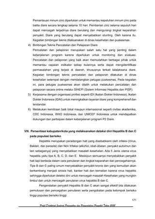 171
Profil Direktorat Jenderal Pencegahan dan Pengendalian Penyakit Tahun 2022
Pemantauan minum zinc diperlukan untuk memantau kepatuhan minum zinc pada
balita diare secara lengkap selama 10 hari. Pemberian zinc selama sepuluh hari
dapat mencegah terjadinya diare berulang dan mengurangi tingkat keparahan
penyakit. Diare yang berulang dapat menyebabkan stunting. Oleh karena itu.
Kegiatan bimbingan teknis dilaksanakan di dinas kesehatan dan puskesmas.
4) Bimbingan Teknis Pencatatan dan Pelaporan Diare
Pencatatan dan pelaporan merupakan salah satu hal yang penting dalam
keberjalanan program karena diperlukan untuk monitoring dan evaluasi.
Pencatatan dan pelaporan yang baik akan memudahkan berbagai pihak untuk
memantau capaian indikator setiap bulannya serta dapat mengidentifikasi
permasalahan yang terjadi di daerah, khususnya terkait tatalaksana diare.
Kegiatan bimbingan teknis pencatatan dan pelaporan dilakukan di dinas
kesehatan setempat dengan mendatangkan petugas puskesmas. Pada kegiatan
ini, para petugas puskesmas akan dilatih untuk melakukan pencatatan dan
pelaporan secara online melalui SIHEPI (Sistem Informasi Hepatitis dan PISP).
5) Kerjasama dengan organisasi profesi seperti IDI (Ikatan Dokter Indonesia), Ikatan
Dokter Indonesia (IDAI) untuk meningkatkan layanan diare yang komprehensif dan
terstandar.
6) Melakukan kemitraan baik lokal maupun internasional seperti civitas akademika,
CDC Indonesia, WHO Indonesia, dan UNICEF Indonesia untuk mendapatkan
dukungan dan partisipasi dalam keberjalanan program P2 Diare.
VIII. Persentase kabupaten/kota yang melaksanakan deteksi dini Hepatitis B dan C
pada populasi berisiko
Hepatitis merupakan peradangan hati yang disebabkann oleh infeksi (Virus,
Bakteri, dan parasite) dan Non Infeksi (alkohol, obat-obatan, penyakit autoimun dan
lain sebagainya) yang menyebabkan masalah kesehatan. Ada 5 Jenis utama virus
hepatitis yaitu tipe A, B, C, D, dan E. Meskipun semuanya menyebabkan penyakit
hati tapi berbeda dalam cara penularan dan tingkat keparahan dan pencegahannya.
Tipe B dan C paling umum menyebabkan penyakit kronis dan yang kemudian akan
berkembang menjadi sirosis hati, kanker hati dan kematian karena virus hepatitis
sehingga diperlukan deteksi dini untuk mencegah masalah Kesehatan yang mungkin
timbul dan untuk mencegah penularan virus hepatitis B dan C.
Pengendalian penyakit Hepatitis B dan C akan sangat efektif bila dilakukan
pemutusan dan pencegahan penularan serta pengobatan pada kelompok berisiko
tinggi.populasi berisiko tinggi.
 