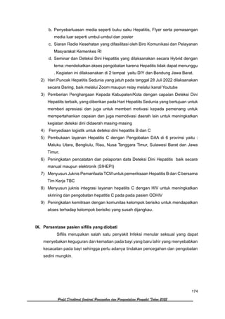 174
Profil Direktorat Jenderal Pencegahan dan Pengendalian Penyakit Tahun 2022
b. Penyebarluasan media seperti buku saku Hepatitis, Flyer serta pemasangan
media luar seperti umbul-umbul dan poster
c. Siaran Radio Kesehatan yang difasilitasi oleh Biro Komunikasi dan Pelayanan
Masyarakat Kemenkes RI
d. Seminar dan Deteksi Dini Hepatitis yang dilaksanakan secara Hybrid dengan
tema: mendekatkan akses pengobatan karena Hepatitis tidak dapat menunggu
. Kegiatan ini dilaksanakan di 2 tempat yaitu DIY dan Bandung Jawa Barat.
2) Hari Puncak Hepatitis Sedunia yang jatuh pada tanggal 28 Juli 2022 dilaksanakan
secara Daring, baik melalui Zoom maupun relay melalui kanal Youtube
3) Pemberian Penghargaan Kepada Kabupaten/Kota dengan capaian Deteksi Dini
Hepatiits terbaik, yang diberikan pada Hari Hepatiits Sedunia yang bertujuan untuk
memberi apresiasi dan juga untuk memberi motivasi kepada pemenang untuk
mempertahankan capaian dan juga memotivasi daerah lain untuk meningkatkan
kegiatan deteksi dini didaerah masing-masing
4) Penyediaan logistik untuk deteksi dini hepatitis B dan C
5) Pembukaan layanan Hepatitis C dengan Pengobatan DAA di 6 provinsi yaitu :
Maluku Utara, Bengkulu, Riau, Nusa Tenggara Timur, Sulawesi Barat dan Jawa
Timur.
6) Peningkatan pencatatan dan pelaporan data Deteksi Dini Hepatitis baik secara
manual maupun elektronik (SIHEPI)
7) Menyusun Juknis Pemanfaata TCM untuk pemeriksaan Hepatitis B dan C bersama
Tim Kerja TBC
8) Menyusun juknis integrasi layanan hepatiits C dengan HIV untuk meningkatkan
skrining dan pengobatan hepatitis C pada pada pasien ODHIV
9) Peningkatan kemitraan dengan komunitas kelompok berisiko untuk mendapatkan
akses terhadap kelompok berisiko yang susah dijangkau.
IX. Persentase pasien sifilis yang diobati
Sifilis merupakan salah satu penyakit Infeksi menular seksual yang dapat
menyebakan keguguran dan kematian pada bayi yang baru lahir yang menyebabkan
kecacatan pada bayi sehingga perlu adanya tindakan pencegahan dan pengobatan
sedini mungkin.
 