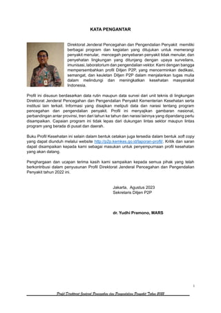 i
Profil Direktorat Jenderal Pencegahan dan Pengendalian Penyakit Tahun 2022
KATA PENGANTAR
Direktorat Jenderal Pencegahan dan Pengendalian Penyakit memiliki
berbagai program dan kegiatan yang ditujukan untuk memerangi
penyakit menular, mencegah penyebaran penyakit tidak menular, dan
penyehatan lingkungan yang ditunjang dengan upaya surveilans,
imunisasi, laboratorium dan pengendalian vektor. Kami dengan bangga
mempersembahkan profil Ditjen P2P, yang mencerminkan dedikasi,
semangat, dan keuletan Ditjen P2P dalam menjalankan tugas mulia
dalam melindungi dan meningkatkan kesehatan masyarakat
Indonesia.
Profil ini disusun berdasarkan data rutin maupun data survei dari unit teknis di lingkungan
Direktorat Jenderal Pencegahan dan Pengendalian Penyakit Kementerian Kesehatan serta
institusi lain terkait. Informasi yang disajikan meliputi data dan narasi tentang program
pencegahan dan pengendalian penyakit. Profil ini menyajikan gambaran nasional,
perbandingan antar provinsi, tren dari tahun ke tahun dan narasi lainnya yang dipandang perlu
disampaikan. Capaian program ini tidak lepas dari dukungan lintas sektor maupun lintas
program yang berada di pusat dan daerah.
Buku Profil Kesehatan ini selain dalam bentuk cetakan juga tersedia dalam bentuk soft copy
yang dapat diunduh melalui website http://p2p.kemkes.go.id/laporan-profil/. Kritik dan saran
dapat disampaikan kepada kami sebagai masukan untuk penyempurnaan profil kesehatan
yang akan datang.
Penghargaan dan ucapan terima kasih kami sampaikan kepada semua pihak yang telah
berkontribusi dalam penyusunan Profil Direktorat Jenderal Pencegahan dan Pengendalian
Penyakit tahun 2022 ini.
Jakarta, Agustus 2023
Sekretaris Ditjen P2P
dr. Yudhi Pramono, MARS
 