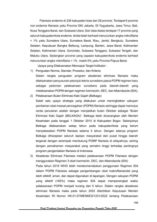 188
Profil Direktorat Jenderal Pencegahan dan Pengendalian Penyakit Tahun 2022
Filariasis endemis di 236 kabupaten kota dari 28 provinsi. Terdapat 6 provinsi
non endemis filariasis yaitu Provinsi DKI Jakarta, DI Yogyakarta, Jawa Timur, Bali,
Nusa Tenggara Barat, dan Sulawesi Utara. Dari data diatas terdapat 17 provinsi yang
seluruh kabupaten/kota endemis dinilai telah berhasil menurunkan angka mikrofilaria
< 1% yaitu Sumatera Utara, Sumatera Barat, Riau, Jambi, Bengkulu, Sumatera
Selatan, Kepulauan Bangka Belitung, Lampung, Banten, Jawa Barat, Kalimantan
Selatan, Kalimantan Utara, Gorontalo, Sulawesi Tenggara, Sulawesi Tengah, dan
Maluku Utara. Sedangkan provinsi yang capaian kabupaten/kota endemis berhasil
menurunkan angka mikrofilaria < 1% masih 0% yaitu Provinsi Papua Barat.
Upaya yang Dilaksanakan Mencapai Target Indikator :
1) Penguatan Norma, Standar, Prosedur, dan Kriteria
Dalam rangka penguatan program akselerasi eliminasi filariasis maka
dilaksanakan penyusunan petunjuk teknis surveilans pasca POPM regimen baru
sebagai pedoman pelaksanaan surveilans pada daerah-daerah yang
melaksanakan POPM dengan regimen Ivermectin, DEC, dan Albendazole (IDA).
2) Pelaksanaan Bulan Eliminasi Kaki Gajah (Belkaga)
Salah satu upaya strategis yang dilakukan untuk meningkatkan cakupan
pemberian obat massal pencegahan (POPM) filariasis sehingga dapat memutus
rantai penularan adalah dengan menjadikan bulan Oktober sebagai “Bulan
Eliminasi Kaki Gajah (BELKAGA)”. Belkaga telah dicanangkan oleh Menteri
Kesehatan pada tanggal 1 Oktober 2015 di Kabupaten Bogor. Selanjutnya
Belkaga dilaksanakan setiap tahun pada kabupaten/kota yang belum
menyelesaikan POPM filariasis selama 5 tahun. Dengan adanya program
Belkaga diharapkan seluruh lapisan masyarakat dari pusat hingga daerah
tergerak dengan serempak mendukung POMP filariasis di wilayahnya, seiring
dengan pemahaman masyarakat yang semakin tinggi terhadap pentingnya
program pengendalian filariasis di Indonesia.
3) Akselerasi Eliminasi Filariasis melalui pelaksanaan POPM Filariasis dengan
menggunakan Regimen 3 obat Ivermectin, DEC, dan Albendazole (IDA)
Pada tahun 2018 WHO telah merekomendaskan penggunaan Regimen IDA
dalam POPM Filariasis sebagai pengembangan obat makrofilariacidal yang
lebih efektif, aman, dan dapat digunakan di lapangan. Dengan cakupan POPM
yang efektif (>65%) maka regimen IDA dapat mempersingkat waktu
pelaksanaan POPM menjadi kurang dari 5 tahun. Dalam rangka akselerasi
eliminasi filariasis maka pada tahun 2022 diterbitkan Keputusan Menteri
Kesehatan RI Nomor HK.01.07/MENKES/1231/2022 tentang Pelaksanaan
 