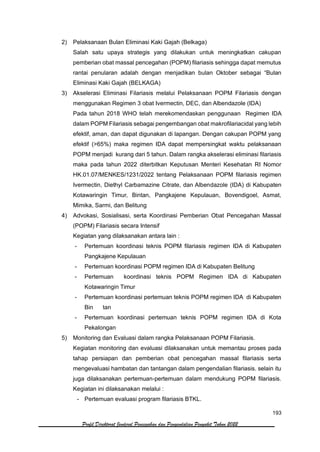 193
Profil Direktorat Jenderal Pencegahan dan Pengendalian Penyakit Tahun 2022
2) Pelaksanaan Bulan Eliminasi Kaki Gajah (Belkaga)
Salah satu upaya strategis yang dilakukan untuk meningkatkan cakupan
pemberian obat massal pencegahan (POPM) filariasis sehingga dapat memutus
rantai penularan adalah dengan menjadikan bulan Oktober sebagai “Bulan
Eliminasi Kaki Gajah (BELKAGA)
3) Akselerasi Eliminasi Filariasis melalui Pelaksanaan POPM Filariasis dengan
menggunakan Regimen 3 obat Ivermectin, DEC, dan Albendazole (IDA)
Pada tahun 2018 WHO telah merekomendaskan penggunaan Regimen IDA
dalam POPM Filariasis sebagai pengembangan obat makrofilariacidal yang lebih
efektif, aman, dan dapat digunakan di lapangan. Dengan cakupan POPM yang
efektif (>65%) maka regimen IDA dapat mempersingkat waktu pelaksanaan
POPM menjadi kurang dari 5 tahun. Dalam rangka akselerasi eliminasi filariasis
maka pada tahun 2022 diterbitkan Keputusan Menteri Kesehatan RI Nomor
HK.01.07/MENKES/1231/2022 tentang Pelaksanaan POPM filariasis regimen
Ivermectin, Diethyl Carbamazine Citrate, dan Albendazole (IDA) di Kabupaten
Kotawaringin Timur, Bintan, Pangkajene Kepulauan, Bovendigoel, Asmat,
Mimika, Sarmi, dan Belitung
4) Advokasi, Sosialisasi, serta Koordinasi Pemberian Obat Pencegahan Massal
(POPM) Filariasis secara Intensif
Kegiatan yang dilaksanakan antara lain :
- Pertemuan koordinasi teknis POPM filariasis regimen IDA di Kabupaten
Pangkajene Kepulauan
- Pertemuan koordinasi POPM regimen IDA di Kabupaten Belitung
- Pertemuan koordinasi teknis POPM Regimen IDA di Kabupaten
Kotawaringin Timur
- Pertemuan koordinasi pertemuan teknis POPM regimen IDA di Kabupaten
Bin tan
- Pertemuan koordinasi pertemuan teknis POPM regimen IDA di Kota
Pekalongan
5) Monitoring dan Evaluasi dalam rangka Pelaksanaan POPM Filariasis.
Kegiatan monitoring dan evaluasi dilaksanakan untuk memantau proses pada
tahap persiapan dan pemberian obat pencegahan massal filariasis serta
mengevaluasi hambatan dan tantangan dalam pengendalian filariasis. selain itu
juga dilaksanakan pertemuan-pertemuan dalam mendukung POPM filariasis.
Kegiatan ini dilaksanakan melalui :
- Pertemuan evaluasi program filariasis BTKL.
 